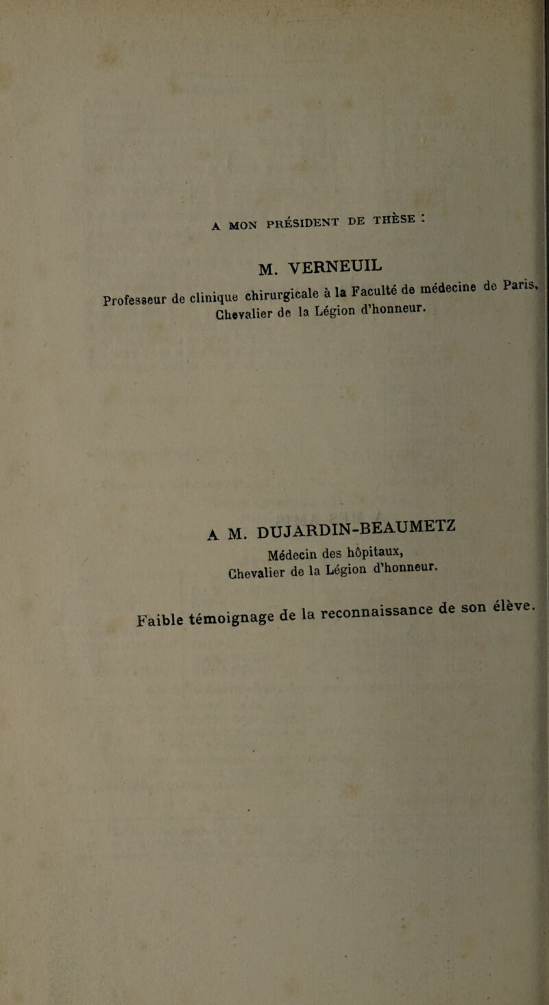 A MON président de thèse : M. VERNEUIL Professeur de clinique chirurgicale à la Faculté de médecine de Paris Chevalier de la Légion d’honneur. A M. DUJARDIN-BEAUMETZ Médecin des hôpitaux, Chevalier de la Légion d’honneur. Faible témoignage de la reconnaissance de son élève