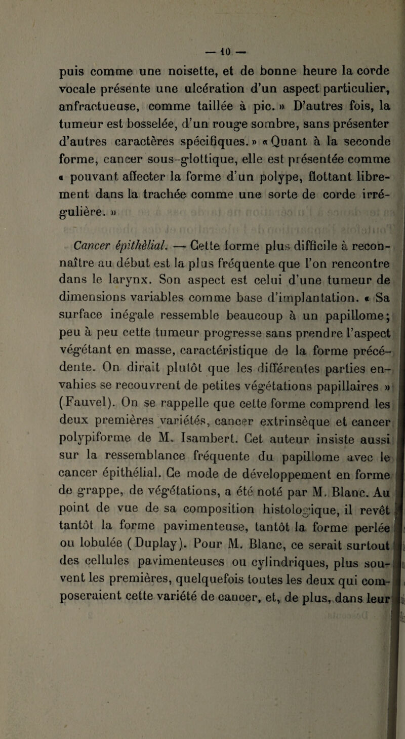 puis comme une noisette, et de bonne heure la corde vocale présente une ulcération d’un aspect particulier, anfractueuse, comme taillée à pic. » D’autres fois, la tumeur est bosselée, d’un rouge sombre, sans présenter d’autres caractères spécifiques. » « Quant à la seconde forme, cancer sous glottique, elle est présentée comme € pouvant affecter la forme d’un polype, flottant libre¬ ment dans la trachée comme une sorte de corde irré¬ gulière. » Cancer épithélial. — Cette forme plus difficile à recon¬ naître au début est la plus fréquente que l’on rencontre dans le larynx. Son aspect est celui d’une tumeur de dimensions variables comme base d’implantation. « Sa surface inégale ressemble beaucoup à un papillome; peu à peu cette tumeur progresse sans prendre l’aspect végétant en masse, caractéristique de la forme précé¬ dente. On dirait plutôt que les différentes parties en¬ vahies se recouvrent de petites végétations papillaires » (Fauvel). On se rappelle que cette forme comprend les deux premières variétés, cancer extrinsèque et cancer polypiforme de M. Isambert. Cet auteur insiste aussi sur la ressemblance fréquente du papillome avec le cancer épithélial. Ce mode de développement en forme de grappe, de végétations, a été noté par M. Blanc. Au point de vue de sa composition histologique, il revêt tantôt la forme pavimenteuse, tantôt la forme perlée ou lobulée (Duplay). Pour M. Blanc, ce serait surtout des cellules pavdmenteuses ou cylindriques, plus sou¬ vent les premières, quelquefois toutes les deux qui com¬ poseraient cette variété de cancer, et, de plus, dans leur