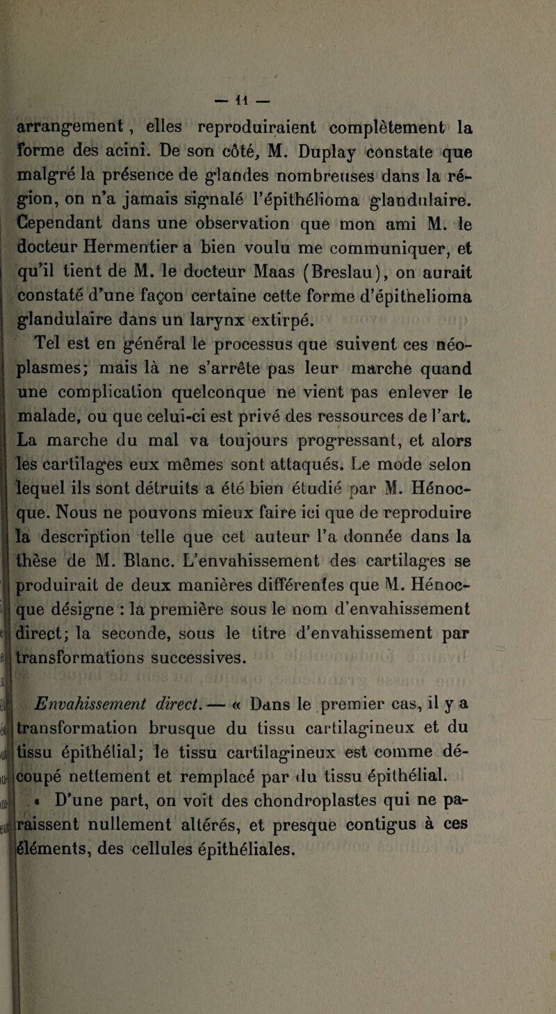 arrangement, elles reproduiraient complètement la forme des acini. De son côté, M. Duplay constate que malgré la présence de glandes nombreuses dans la ré¬ gion, on n’a jamais signalé l’épithélioma glandulaire. Cependant dans une observation que mon ami M. le docteur Hermentier a bien voulu me communiquer, et qu’il tient de M. le docteur Maas (Breslau), on aurait constaté d’une façon certaine cette forme d’épithelioma glandulaire dans un larynx extirpé. Tel est en général le processus que suivent ces néo¬ plasmes; mais là ne s’arrête pas leur marche quand une complication quelconque ne vient pas enlever le malade, ou que celui-ci est privé des ressources de l’art. La marche du mal va toujours progressant, et alors les cartilages eux mêmes sont attaqués. Le mode selon lequel ils sont détruits a été bien étudié par M. Hénoc- que. Nous ne pouvons mieux faire ici que de reproduire la description telle que cet auteur l’a donnée dans la thèse de M. Blanc. L’envahissement des cartilages se produirait de deux manières différentes que M. Hénoc- que désigne : la première sous le nom d’envahissement direct; la seconde, sous le titre d’envahissement par transformations successives. Envahissement direct.— « Dans le premier cas, il y a transformation brusque du tissu cartilagineux et du tissu épithélial; le tissu cartilagineux est comme dé- ]■ (Coupé nettement et remplacé par du tissu épithélial. « D’une part, on voit des chondroplastes qui ne pa¬ raissent nullement altérés, et presque contigus à ces éléments, des cellules épithéliales.