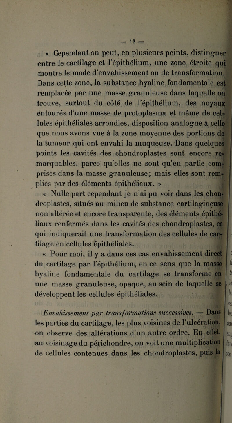 « Cependant on peut, en plusieurs points, distinguer entre Je cartilage et l’épithélium, une zone étroite qui montre le mode d’envahissement ou de transformation. Dans cette zone, la substance hyaline fondamentale est remplacée par une masse granuleuse dans laquelle on trouve, surtout du côté de l’épithélium, des noyaux entourés d’une masse de protoplasma et même de cel¬ lules épithéliales arrondies, disposition analogue à celle que nous avons vue à la zone moyenne des portions de la tumeur qui ont envahi la muqueuse. Dans quelques points les cavités des chondroplastes sont encore re¬ marquables, parce qu’elles ne sont qu’en partie com¬ prises dans la masse granuleuse; mais elles sont rem¬ plies par des éléments épithéliaux. » « Nulle part cependant je n’ai pu voir dans les chon¬ droplastes, situés au milieu de substance cartilagineuse non altérée et encore transparente, des éléments épithé¬ liaux renfermés dans les cavités des chondroplastes, ce qui indiquerait une transformation des cellules de car¬ tilage en cellules épithéliales. « Pour moi, il y a dans ces cas envahissement direct du cartilage par l’épithélium^, en ce sens que la masse hyaline fondamentale du cartilage se transforme en une masse granuleuse, opaque, au sein de laquelle se développent les cellules épithéliales. c (i ir Je I lei cei Envahissement par transformations successives. — Dans leu les parties du cartilage, les plus voisines de l’ulcération, on observe des altérations d’un autre ordre. En elle!, au voisinage du périchondre, on voit une multiplication de cellules contenues dans les chondroplastes, puis la Sül auo font ces