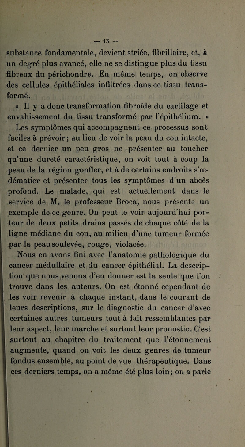 substance fondamentale, devient striée, fibrillaire, et, à un degré plus avancé, elle ne se distingue plus du tissu fibreux du périchondre. En même temps, on observe des cellules épithéliales infiltrées dans ce tissu trans¬ formé. « Il y a donc transformation fibroïde du cartilage et envahissement du tissu transformé par l’épithélium. » Les symptômes qui accompagnent ce processus sont faciles à prévoir; au lieu de voir la peau du cou intacte, et ce dernier un peu gros ne présenter au toucher qu’une dureté caractéristique, on voit tout à coup la peau de la région g’onfler, et à de certains endroits s’œ- dématier et présenter tous les symptômes d’un abcès profond. Le malade, qui est actuellement dans le service de M. le professeur Broca, nous présente un exemple de ce g*enre. On peut le voir aujourd’hui por¬ teur de deux petits drains passés de chaque côté de la ligne médiane du cou, au milieu d’une tumeur formée par la peau soulevée, roug*e, violacée. Nous en avons fini avec l’anatomie pathologique du cancer médullaire et du cancer épithélial. La descrip¬ tion que nous venons d’en donner est la seule que l’on trouve dans les auteurs. On est étonné cependant de les voir revenir à chaque instant, dans le courant de leurs descriptions, sur le diagnostic du cancer d’avec certaines autres tumeurs tout à fait ressemblantes par leur aspect, leur marche et surtout leur pronostic. C’est surtout au chapitre du traitement que l’étonnement augmente, quand on voit les deux genres de tumeur fondus ensemble, au point de vue thérapeutique. Dans ces derniers temps, on a même été plus loin; oiï a parlé