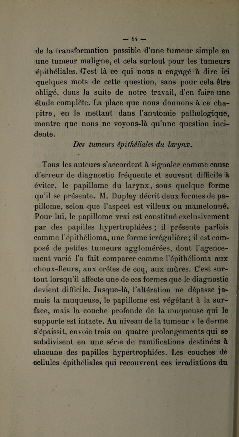 44 — de la transformation possible d’une tumeur simple en une tumeur maligne, et cela surtout pour les tumeurs épithéliales. C’est là ce qui nous a eng-agé à dire ici quelques mots de cette question, sans pour cela être obligé, dans la suite de notre travail, d’en faire une étude complète. La place que nous donnons à ce cha¬ pitre, en le mettant dans l’anatomie pathologique, montre que nous ne voyons-là qu’une question inci¬ dente. Des tumeurs épithéliales du larynx. V Tous les auteurs s’accordent à signaler comme cause d’erreur de diagnostic fréquente et souvent difficile à éviter, le papillome du larynx, sous quelque forme qu’il se présente. M. Duplav décrit deux formes de pa¬ pillome, selon que l’aspect est villeux ou mamelonné. Pour lui, le papillome vrai est constitué exclusivement par des papilles hypertrophiées ; il présente parfois comme l’épithélioma, une forme irrégnlière; il est com¬ posé de petites tumeurs agglomérées, dont l'agence¬ ment varié l’a fait comparer comme l’épithélioma aux choux-fleurs, aux crêtes de coq, aux mûres. C’est sur¬ tout lorsqu’il affecte une de ces formes que le diagnostic devient difficile. Jusque-là, l’altération ne dépasse ja¬ mais la muqueuse, le papillome est végétant à la sur- j face, mais la couche profonde de la muqueuse qui le supporte est intacte. Au niveau de la tumeur « le derme s’épaissit, envoie trois ou quatre prolongements qui se subdivisent en une série de ramifications destinées à chacune des papilles hypertrophiées. Les couches de cellules épithéliales qui recouvrent ces irradiations du ■*