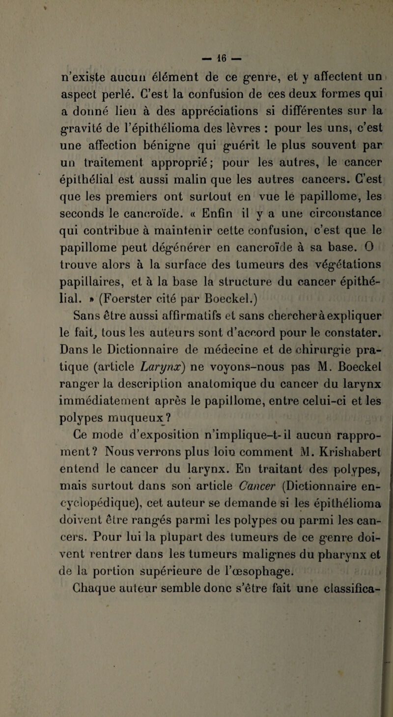 n’existe aucun élément de ce genre, et y affectent un aspect perlé. C’est la confusion de ces deux formes qui a donné lieu à des appréciations si différentes sur la gravité de l’épithélioma des lèvres : pour les uns, c’est une affection bénigne qui guérit le plus souvent par un traitement approprié; pour les autres, le cancer épithélial est aussi malin que les autres cancers. C’est que les premiers ont surtout en vue le papillome, les seconds le cancroïde. « Enfin il y a une circonstance qui contribue à maintenir cette confusion, c’est que le papillome peut dégénérer en cancroïde à sa base. O trouve alors à la surface des tumeurs des végétations papillaires, et à la base la structure du cancer épithé¬ lial. » (Foerster cité par Boeckel.) Sans être aussi affirmatifs et sans chercher à expliquer le fait, tous les auteurs sont d’accord pour le constater. Dans le Dictionnaire de médecine et de chirurgie pra¬ tique (article Larynx) ne voyons-nous pas M. Boeckel ranger la description anatomique du cancer du larynx immédiatement après le papillome, entre celui-ci et les polypes muqueux? Ce mode d’exposition n’implique-t-il aucun rappro- ment? Nous verrons plus loin comment M. Krishabert entend le cancer du larynx. En traitant des polypes, mais surtout dans son article Cancer (Dictionnaire en¬ cyclopédique), cet auteur se demande si les épithélioma doivent être rangés parmi les polypes ou parmi les can¬ cers. Pour lui la plupart des tumeurs de ce genre doi¬ vent rentrer dans les tumeurs malignes du pharynx et de la portion supérieure de l’œsophage. Chaque auteur semble donc s’être fait une classifica-