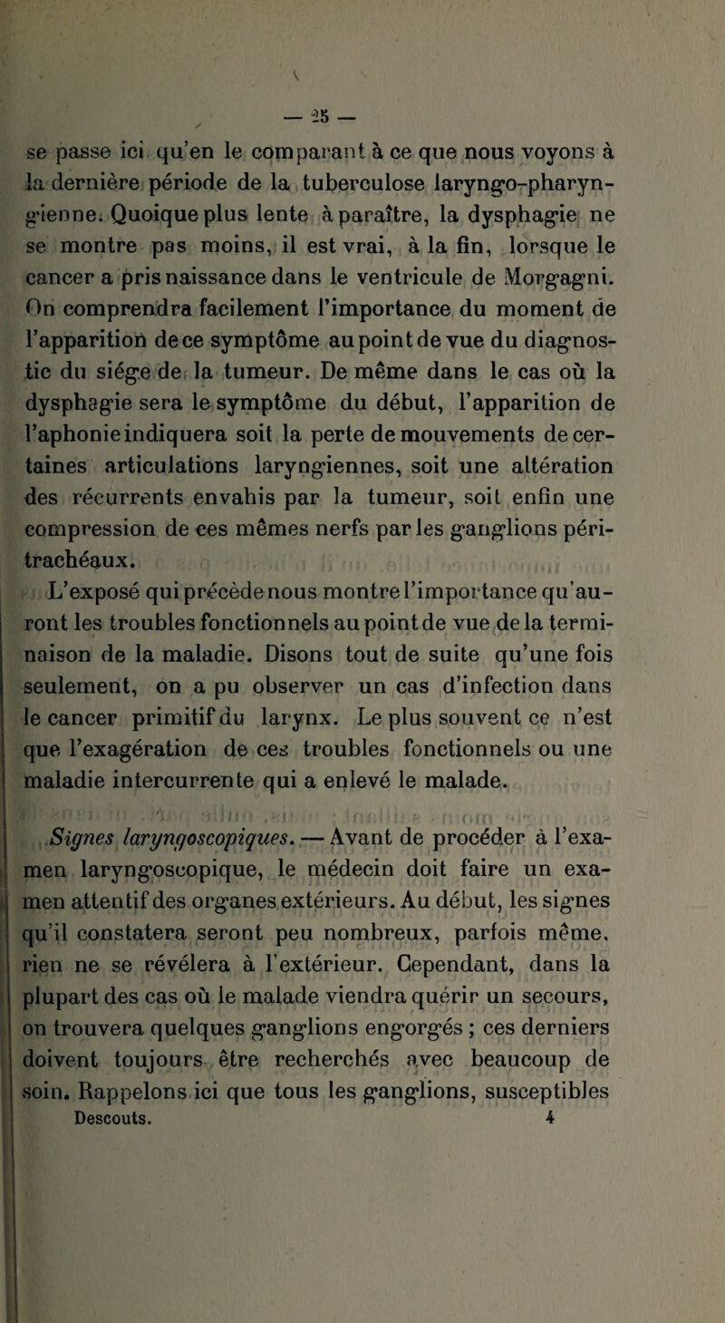 se passe ici qu’en le comparant à ce que nous voyons à la dernière période de la tuberculose laryngo-pharyn- gienne. Quoique plus lente à paraître, la dysphagie ne se montre pas moins, il est vrai, à la fin, lorsque le cancer a pris naissance dans le ventricule de Morgagni. On comprendra facilement l’importance du moment de l’apparition de ce symptôme au point de vue du diagnos¬ tic du siège de la tumeur. De même dans le cas où la dysphagie sera le symptôme du début, l’apparition de l’aphonie indiquera soit la perte de mouvements de cer¬ taines articulations laryngiennes, soit une altération des récurrents envahis par la tumeur, soit enfin une compression de ces mêmes nerfs parles ganglions péri- trachéaux. L’exposé qui précède nous montre l’importance qu’au¬ ront les troubles fonctionnels au point de vue de la termi¬ naison de la maladie. Disons tout de suite qu’une fois seulement, on a pu observer un cas d’infection dans le cancer primitif du larynx. Le plus souvent ce n’est que l’exagération de ces troubles fonctionnels ou une maladie intercurrente qui a enlevé le malade. B]' >0.' j, !fî . ‘A. wfijo ,>\\ ; inJr.ltij h ' nom Signes laryngoscopiques. — Avant de procéder à l’exa¬ men laryngoscopique, le médecin doit faire un exa¬ men attentif des organes extérieurs. Au début, les signes qu’il constatera seront peu nombreux, parfois même, rien ne se révélera à l’extérieur. Cependant, dans la plupart des cas où le malade viendra quérir un secours, on trouvera quelques ganglions engorgés ; ces derniers doivent toujours être recherchés avec beaucoup de soin. Rappelons ici que tous les ganglions, susceptibles Descouts. 4