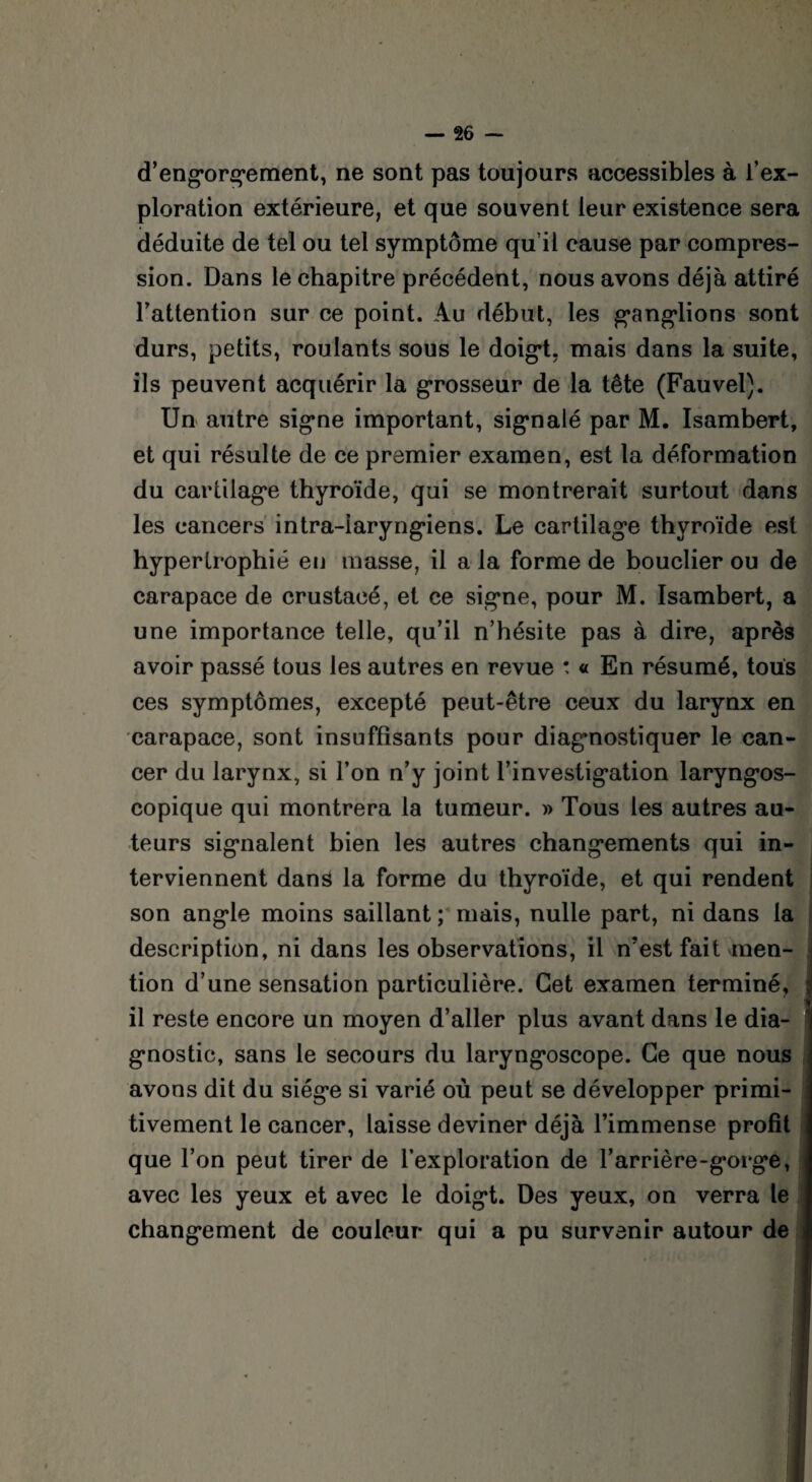 d’engorgoment, ne sont pas toujours accessibles à l’ex¬ ploration extérieure, et que souvent leur existence sera déduite de tel ou tel symptôme qu il cause par compres¬ sion. Dans le chapitre précédent, nous avons déjà attiré l’attention sur ce point. Au début, les g*angdions sont durs, petits, roulants sous le doig*t. mais dans la suite, ils peuvent acquérir la grosseur de la tête (Fauvel). Un autre sig*ne important, signalé par M. Isambert, et qui résulte de ce premier examen, est la déformation du cartilage thyroïde, qui se montrerait surtout dans les cancers intra-iaryngâens. Le cartilage thyroïde est hypertrophié en masse, il a la forme de bouclier ou de carapace de crustacé, et ce signe, pour M. Isambert, a une importance telle, qu’il n’hésite pas à dire, après avoir passé tous les autres en revue : « En résumé, tous ces symptômes, excepté peut-être ceux du larynx en carapace, sont insuffisants pour diagnostiquer le can¬ cer du larynx, si l’on n’y joint l’investig*ation laryngos- copique qui montrera la tumeur. » Tous les autres au¬ teurs signalent bien les autres changements qui in¬ terviennent dans la forme du thyroïde, et qui rendent son angde moins saillant ; mais, nulle part, ni dans la description, ni dans les observations, il n’est fait men¬ tion d’une sensation particulière. Cet examen terminé, il reste encore un moyen d’aller plus avant dans le dia¬ gnostic, sans le secours du laryngoscope. Ce que nous avons dit du siégo si varié où peut se développer primi¬ tivement le cancer, laisse deviner déjà l’immense profit que l’on peut tirer de l’exploration de l’arrière-gorgo, avec les yeux et avec le doig*t. Des yeux, on verra le chang-ement de couleur qui a pu survenir autour de