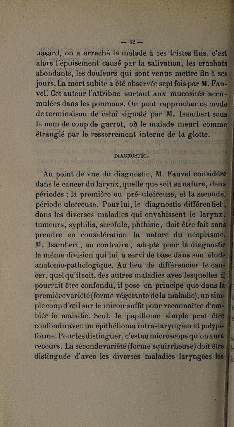 nasard, on a arraché le malade à ces tristes fins, c’est 'r< * ... alors l’épuisement causé par la salivation, les crachats ' abondants, les douleurs qui sont venus mettre fin à ses jours. La mort subite a été observée sept fois par M. Fau- vel. Cet auteur l’attribue surtout aux mucosités accu¬ mulées dans les poumons. On peut rapprocher ce mode de terminaison de celui signalé par M. Isambert sous le nom de coup de garrot, oh le malade meurt comme étranglé par le resserrement interne de la glotte. DIAGNOSTIC. Au point de vue du diagnostic, M. Fauvel considère dans le cancer du larynx, quelle que soit sa nature, deux périodes : la première ou pré-ulcéreuse, et la seconde, période ulcéreuse. Pour lui, le diagnostic différentiel , dans les diverses maladies qui envahissent le larynx, tumeurs, syphilis, scrofule, phthisie, doit être fait sans prendre en considération la nature du néoplasme. M. Isambert, au contraire, adopte pour le diagnostic la même division qui lui a servi de base dans son étude anatomo-pathologique. Au lieu de différencier le can¬ cer, quel qu’il soit, des autres maladies avec lesquelles il pourrait être confondu, il pose en principe que dans la première variété (forme végétante delà maladie), un sini- plecoup d’œil sur le miroir suffit pour reconnaître d’em¬ blée la maladie. Seul, le papillome simple peut être confondu avec un épithélioma intra-laryngien et polypi- forme. Pour les distinguer, c’estau microscope qu’on aura recours. La secondevariété (forme squirrheuse) doit être distinguée d’avec les diverses maladies laryngées les \ JO;