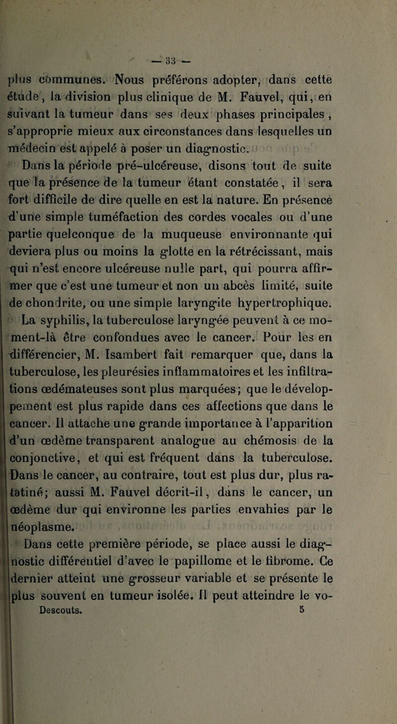 plus communes. Nous préférons adopter, dans cette étude, la division plus clinique de M. Fauvel, qui, en suivant la tumeur dans ses deux phases principales , s’approprie mieux aux circonstances dans lesquelles un médecin est appelé à poser un diagnostic. Dans la période pré-ulcéreuse, disons tout de suite que la présence de la tumeur étant constatée , il sera fort difficile de dire quelle en est la nature. En présence d’une simple tuméfaction des cordes vocales ou d’une partie quelconque de la muqueuse environnante qui deviera plus ou moins la gdotte en la rétrécissant, mais qui n’est encore ulcéreuse nulle part, qui pourra affir¬ mer que c’est une tumeur et non un abcès limité, suite de chondrite, ou une simple laryngâte hypertrophique. La syphilis, la tuberculose laryngée peuvent à ce mo¬ ment-là être confondues avec le cancer. Pour les en différencier, M. Isambert fait remarquer que, dans la tuberculose, les pleurésies inflammatoires et les infiltra¬ tions œdémateuses sont plus marquées; que le dévelop¬ pement est plus rapide dans ces affections que dans le cancer. Il attache une grande importance à l’apparition d’un œdème transparent analog*ue au chémosis de la conjonctive, et qui est fréquent dans la tuberculose. Dans le cancer, au contraire, tout est plus dur, plus ra¬ tatiné; aussi M. Fauvel décrit-il, dans le cancer, un œdème dur qui environne les parties envahies par le néoplasme. Dans cette première période, se place aussi le diag*- nostic différentiel d’avec le papillonne et le fibrome. Ce dernier atteint une grosseur variable et se présente le plus souvent en tumeur isolée. Il peut atteindre le vo- Descouts. I \