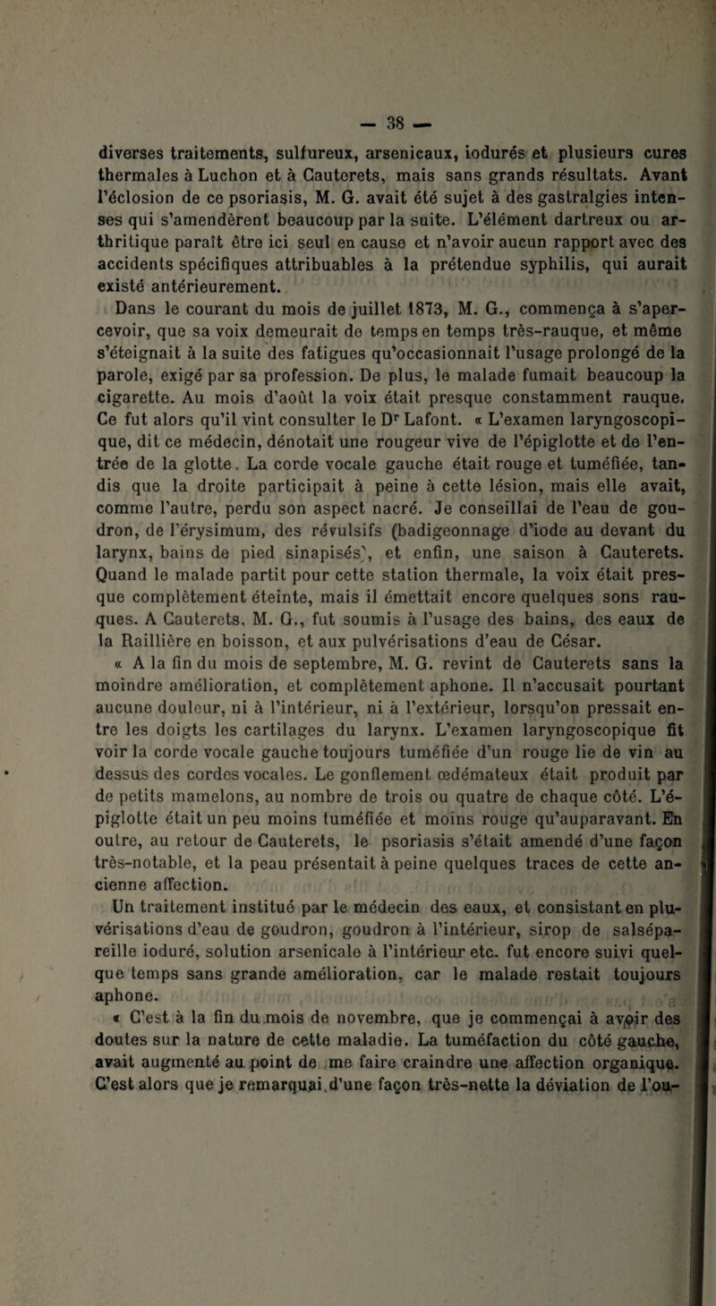 diverses traitements, sulfureux, arsenicaux, iodurés et plusieurs cures thermales à Luchon et à Gauterets, mais sans grands résultats. Avant l’éclosion de ce psoriasis, M. G. avait été sujet à des gastralgies inten¬ ses qui s’amendèrent beaucoup par la suite. L’élément dartreux ou ar¬ thritique paraît être ici seul en cause et n’avoir aucun rapport avec des accidents spécifiques attribuables à la prétendue syphilis, qui aurait existé antérieurement. Dans le courant du mois de juillet 1873, M. G., commença à s’aper¬ cevoir, que sa voix demeurait do temps en temps très-rauque, et même s’éteignait à la suite des fatigues qu’occasionnait l’usage prolongé de la parole, exigé par sa profession. De plus, le malade fumait beaucoup la cigarette. Au mois d’août la voix était presque constamment rauque. Ce fut alors qu’il vint consulter le Dr Lafont. « L’examen laryngoscopi- que, dit ce médecin, dénotait une rougeur vive de l’épiglotte et de l’en¬ trée de la glotte, La corde vocale gauche était rouge et tuméfiée, tan¬ dis que la droite participait à peine à cette lésion, mais elle avait, comme l’autre, perdu son aspect nacré. Je conseillai de l’eau de gou¬ dron, de l’érysimum, des révulsifs (badigeonnage d’iode au devant du larynx, bains de pied sinapisés', et enfin, une saison à Gauterets. Quand le malade partit pour cette station thermale, la voix était pres¬ que complètement éteinte, mais il émettait encore quelques sons rau¬ ques. A Gauterets, M. G., fut soumis à l’usage des bains, des eaux de la Raillière en boisson, et aux pulvérisations d’eau de César. « A la fin du mois de septembre, M. G. revint de Cauterets sans la moindre amélioration, et complètement aphone. Il n’accusait pourtant aucune douleur, ni à l’intérieur, ni à l’extérieur, lorsqu’on pressait en¬ tre les doigts les cartilages du larynx. L’examen laryngoscopique fit voir la corde vocale gauche toujours tuméfiée d’un rouge lie de vin au dessus des cordes vocales. Le gonflement œdémateux était produit par de petits mamelons, au nombre de trois ou quatre de chaque côté. L’é¬ piglotte était un peu moins tuméfiée et moins ronge qu’auparavant. En outre, au retour de Cauterets, le psoriasis s’était amendé d’une façon très-notable, et la peau présentait à peine quelques traces de cette an¬ cienne affection. Un traitement institué par le médecin des eaux, et consistant en plu- vérisations d’eau de goudron, goudron à l’intérieur, sirop de salsépa- reille ioduré, solution arsenicale à l’intérieur etc. fut encore suivi quel¬ que temps sans grande amélioration, car le malade restait toujours aphone. « C’est à la fin du mois de novembre, que je commençai à av^jr des doutes sur la nature de cette maladie. La tuméfaction du côté gauche, avait augmenté au point de me faire craindre une affection organique. C’est alors que je remarquai,d’une façon très-nette la déviation de l’ou-