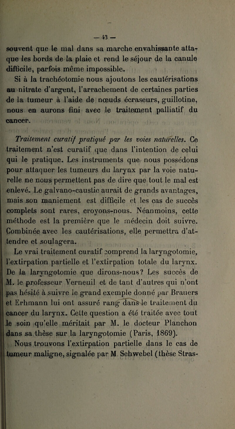 souvent que le mal dans sa marche envahissante atta¬ que les bords de la plaie et rend le séjour de la canule difficile, parfois même impossible. Si à la trachéotomie nous ajoutons les cautérisations au nitrate d’argent, l’arrachement de certaines parties de la tumeur à l’aide de nœuds écraseurs, guillotine, nous en aurons fini avec le traitement palliatif du cancer. Traitement curatif 'pratiqué par les voies naturelles. Ce traitement n’est curatif que dans l’intention de celui qui le pratique. Les instruments que nous possédons pour attaquer les tumeurs du larynx par la voie natu¬ relle ne nous permettent pas de dire que tout le mal est enlevé. Le galvano-caustic aurait de grands avantages, mais son maniement est difficile et les cas de succès complets sont rares, croyons-nous. Néanmoins, cette méthode est la première que le médecin doit suivre. Combinée avec les cautérisations, elle permettra d’at¬ tendre et soulagera. Le vrai traitement curatif comprend la laryngotomie, l’extirpation partielle et l’extirpation totale du larynx. De la laryngotomie que dirons-nous? Les succès de M. le professeur Verneuil et de tant d’autres qui n’ont pas hésité à suivre le grand exemple donné par Brauers et Erhmann lui ont assuré rang dans le traitement du cancer du larynx. Cette question a été traitée avec tout le soin qu’elle méritait par M. le docteur Planchon dans sa thèse sur la laryngotomie (Paris, 1869). Nous trouvons l’extirpation partielle dans le cas de tumeur maligne, signalée par M Schwebel (thèse Stras-