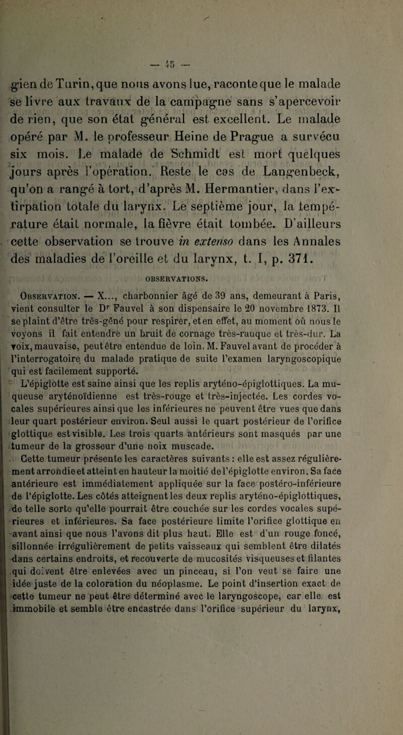 gien de Tarin, que nous avons lue, raconte que le malade se livre aux travaux de la campagne sans s’apercevoir À,- •-*' i ' #5 1/ 4 • ' * de rien, que son état général est excellent. Le malade opéré par M. le professeur Heine de Prague a survécu six mois. Le malade de Schmidt est mort quelques jours après l’opération. Reste le cas de Langenbeek, qu’on a rangé à tort, d’après M. Hermantier, dans l’ex¬ tirpation totale du larynx. Le septième jour, la tempé¬ rature était normale, la fièvre était tombée. D’ailleurs cette observation se trouve in extenso dans les Annales des maladies de l’oreille et du larynx, t. I, p. 37t. OBSERVATIONS. i Observation. — X..., charbonnier âgé de 39 ans, demeurant à Paris, vient consulter le Dr Pauvel à son dispensaire le °20 novembre 1873. Il se plaint d’être très-gêné pour respirer, eten effet, au moment où nous le voyons il fait entendre un bruit de cornage très-rauque et très-dur. La ▼oix, mauvaise, peutêtre entendue de loin, M. Fauvel avant de procéder à l’interrogatoire du malade pratique de suite l’examen laryngoscopique qui est facilement supporté. L’épiglotte est saine ainsi que les replis aryténo-épiglottiques. La mu¬ queuse aryténoïdienne est très-rouge et très-injectée. Les cordes vo¬ cales supérieures ainsi que les inférieures ne peuvent être vues que dans leur quart postérieur environ. Seul aussi le quart postérieur de l’orifice glottique est visible. Les trois quarts antérieurs sont masqués par une tumeur de la grosseur d’une noix muscade. Cette tumeur présente les caractères suivants : elle est assez régulière¬ ment arrondie et atteint en hauteur la moitié de l’épiglotte environ. Sa face antérieure est immédiatement appliquée sur la face postéro-inférieure de l’épiglotte. Les côtés atteignent les deux replis aryténo-épiglottiques, de telle sorte qu’elle pourrait être couchée sur les cordes vocales supé¬ rieures et inférieures. Sa face postérieure limite l’orifice glottique en avant ainsi que nous l’avons dit plus haut. Elle est d’un rouge foncé, sillonnée irrégulièrement de petits vaisseaux qui semblent être dilatés dans certains endroits, et recouverte de mucosités visqueuses et filantes qui doivent être enlevées avec un pinceau, si l’on veut se faire une idée juste de la coloration du néoplasme. Le point d’insertion exact de cette tumeur ne peut être déterminé avec le laryngoscope, car elle est immobile et semble être encastrée dans l’orifice supérieur du larynx,