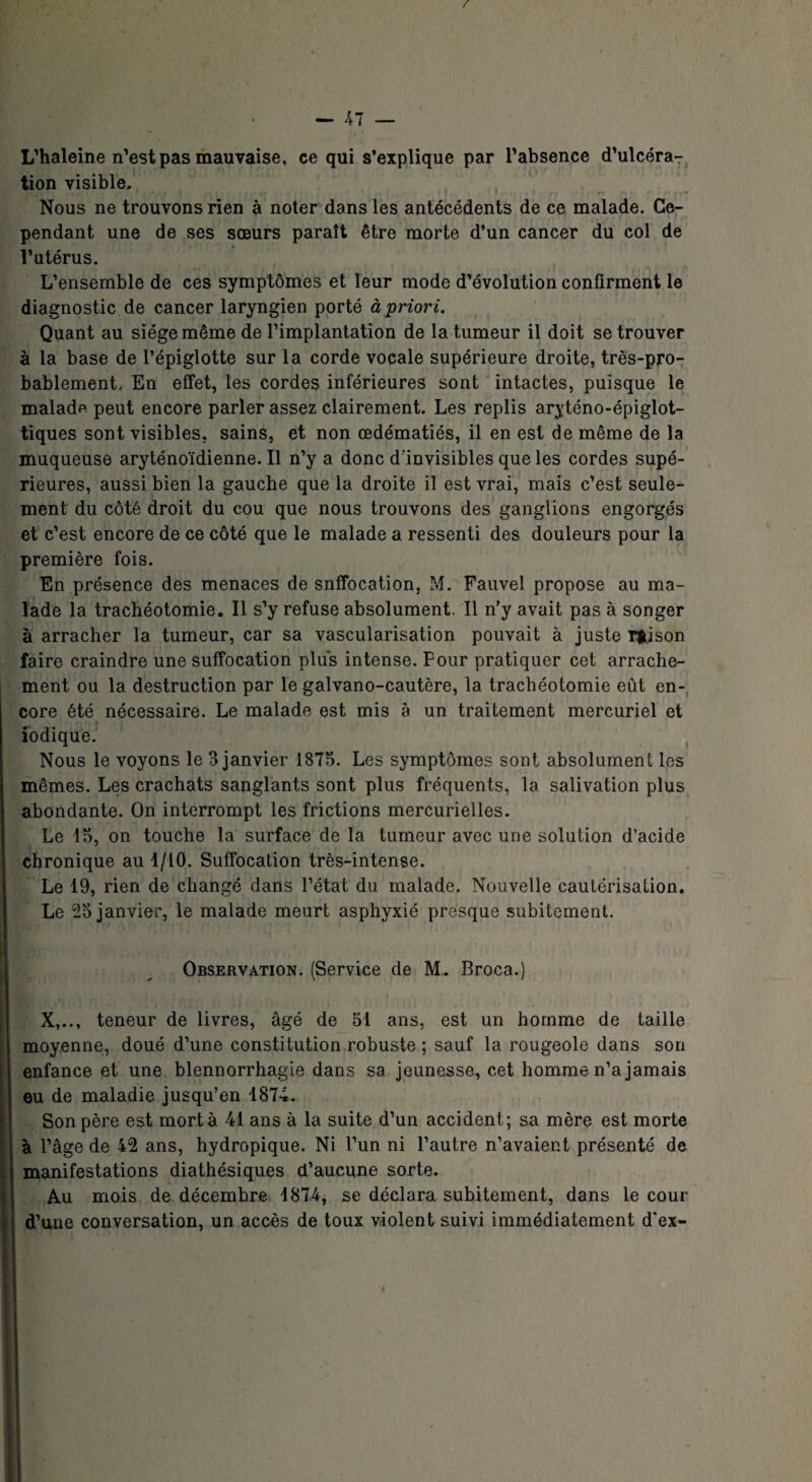 L’haleine n’est pas mauvaise, ce qui s’explique par l’absence d’ulcéra¬ tion visible. Nous ne trouvons rien à noter dans les antécédents de ce malade. Ce¬ pendant une de ses sœurs paraît être morte d’un cancer du col de l’utérus. L’ensemble de ces symptômes et leur mode d’évolution confirment le diagnostic de cancer laryngien porté à priori. Quant au siège même de l’implantation de la tumeur il doit se trouver à la base de l’épiglotte sur la corde vocale supérieure droite, très-pro¬ bablement. En effet, les cordes inférieures sont intactes, puisque le malade peut encore parler assez clairement. Les replis aryténo-épiglot- tiques sont visibles, sains, et non œdématiés, il en est de même de la muqueuse aryténoïdienne. Il n’y a donc d'invisibles que les cordes supé¬ rieures, aussi bien la gauche que la droite il est vrai, mais c’est seule¬ ment du côté droit du cou que nous trouvons des ganglions engorgés et c’est encore de ce côté que le malade a ressenti des douleurs pour la première fois. En présence des menaces de snffocation, M. Fauvel propose au ma¬ lade la trachéotomie. Il s’y refuse absolument. Il n’y avait pas à songer à arracher la tumeur, car sa vascularisation pouvait à juste rfcison faire craindre une suffocation plus intense. Four pratiquer cet arrache¬ ment ou la destruction par le galvano-cautère, la trachéotomie eût en-, core été nécessaire. Le malade est mis à un traitement mercuriel et iodique. Nous le voyons le 3 janvier 1875. Les symptômes sont absolument les mêmes. Les crachats sanglants sont plus fréquents, la salivation plus abondante. On interrompt les frictions mercurielles. Le 15, on touche la surface de la tumeur avec une solution d’acide chronique au 1/10. Suffocation très-intense. Le 19, rien de changé dans l’état du malade. Nouvelle cautérisation. Le 25 janvier, le malade meurt asphyxié presque subitement. Observation. (Service de M. Broca.) X,.., teneur de livres, âgé de 51 ans, est un homme de taille moyenne, doué d’une constitution robuste ; sauf la rougeole dans son enfance et une blennorrhagie dans sa jeunesse, cet homme n’a jamais eu de maladie jusqu’en 1874. Son père est mort à 41 ans à la suite d’un accident; sa mère est morte à l’âge de 42 ans, hydropique. Ni l’un ni l’autre n’avaient présenté de manifestations diathésiques d’aucune sorte. Au mois de décembre 1874, se déclara subitement, dans le cour d’une conversation, un accès de toux violent suivi immédiatement d'ex-