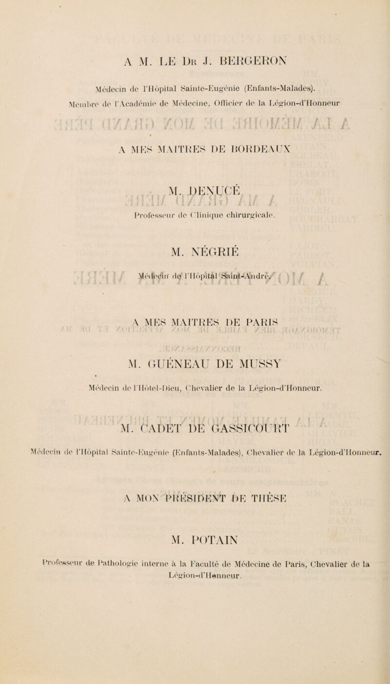 A M. LE Du J. BERGERON Médecin de l'Hôpital Sainte-Eugénie (Enfanis-Malades). Membre de l'Académie de Médecine, Officier de la Légion-d’Honneur A MES MAITRES DE BORDEAUX M. DENUCÉ ■ « * \ -f \ i il/ / f j | { £ f / Professeur de Clinique chirurgicale. M. NEGRIE Médecin de l'Hôpital Saint-André. A MES MAITRES DE PARIS M. GUÉNEAU DE MUSSY Médecin de l’Hôtel-Dieu, Chevalier de la Légion-d’Honneur. M. CADET DE GASSIOOURT Médecin de l’Hôpital Sainte-Eugénie (Enfants-Malades), Chevalier de la Légion-d’Honneur. A MON PRÉSIDENT DE THÈSE M. POTAIN Professeur de Pathologie interne à la Faculté de Médecine de Paris, Chevalier de la Légion-dTIenneur.