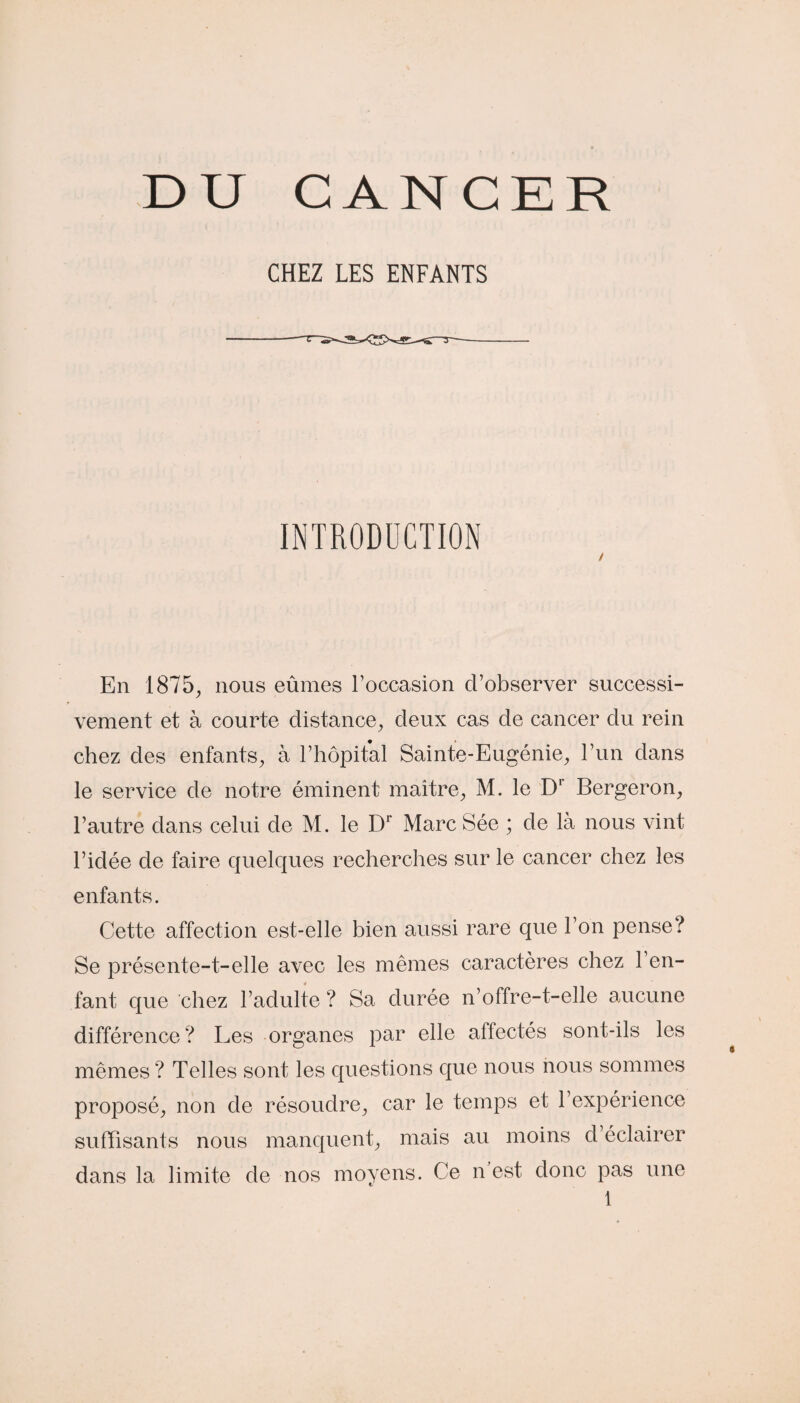 DU CANCER CHEZ LES ENFANTS INTRODUCTION / En 1875, nous eûmes l’occasion d’observer successi¬ vement et à courte distance, deux cas de cancer du rein chez des enfants, à l’hôpital Sainte-Eugénie, l’un dans le service de notre éminent maître, M. le Dr Bergeron, l’autre dans celui de M. le Dr Marc Sée ; de là nous vint l’idée de faire quelques recherches sur le cancer chez les enfants. Cette affection est-elle bien aussi rare que l’on pense? Se présente-t-elle avec les mêmes caractères chez 1 en¬ fant que chez l’adulte ? Sa durée n’offre-t-elle aucune différence? Les organes par elle affectés sont-ils les mêmes ? Telles sont les questions que nous nous sommes proposé, non de résoudre, car le temps et l’expérience suffisants nous manquent, mais au moins cl éclairer dans la limite de nos moyens. Ce n est donc pas une