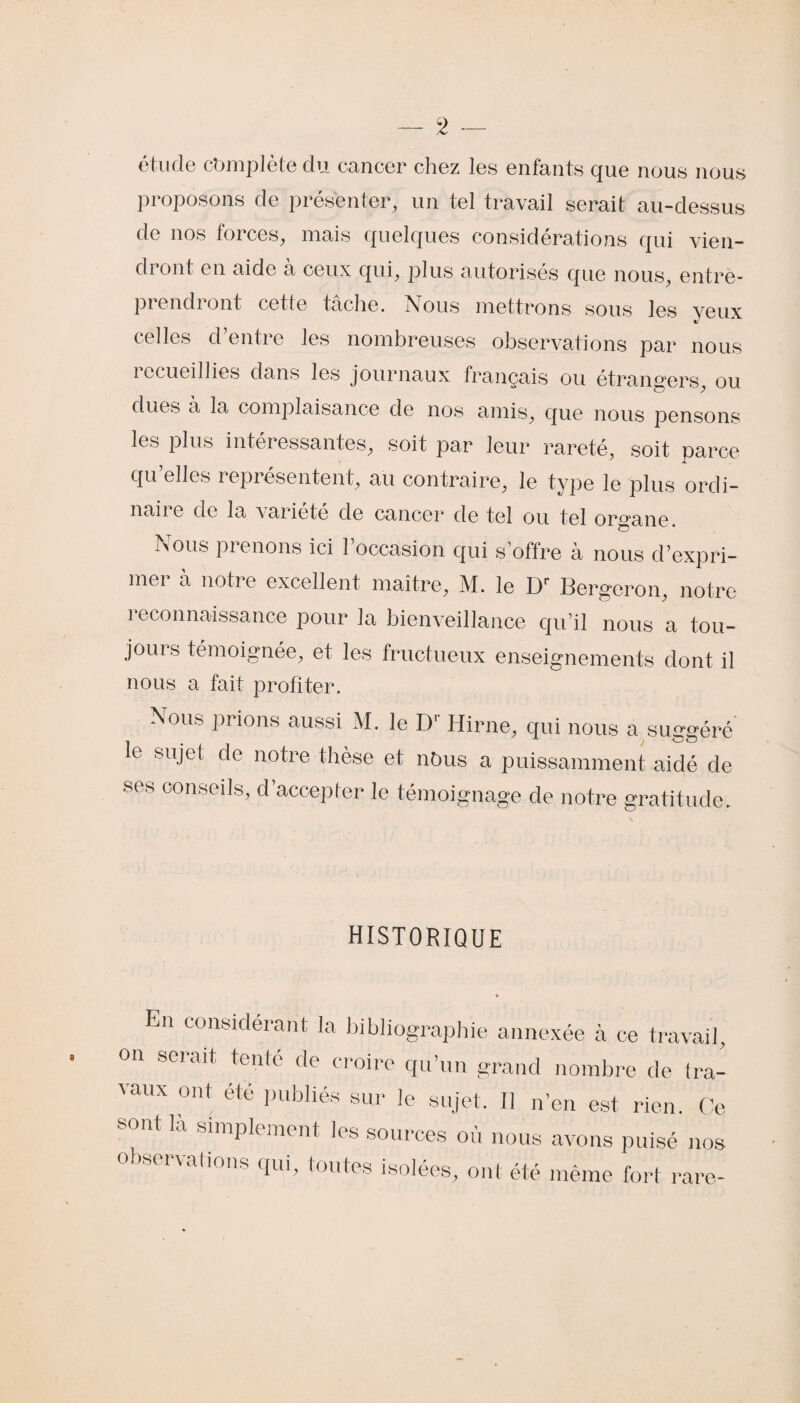 étude complète du cancer chez les enfants que nous nous proposons de présenter, un tel travail serait au-dessus de nos forces, mais quelques considérations qui vien¬ dront en aide à ceux qui, plus autorisés que nous, entre- pi endi ont celte tache, isous mettrons sous les yeux celles d’entre les nombreuses observations par nous recueillies dans les journaux français ou étrangers, ou dues a la complaisance de nos amis, que nous pensons les plus intei essantes, soit par leur rareté, soit parce qu’elles représentent, au contraire, le type le plus ordi- naii e de la vaiiete de cancer de tel ou tel organe !>ous pienons ici 1 occasion qui s’offre à nous d’expri¬ mer à notre excellent maître, M. le Dr Bergeron, notre 1e connaissance pour la bienveillance qu’il nous a tou¬ jours témoignée, et les fructueux enseignements dont il nous a fait profiter. Nous prions aussi M. le Dr Hirne, qui nous a suggéré le sujet de notre thèse et nbus a puissamment aidé de ses conseds, d’accepter le témoignage de notre gratitude. historique En considérant la bibliographie annexée à ce travail, on serait tenté de croire qu’un grand nombre de tra¬ vaux ont etc publiés sur le sujet. Il n’en est rien. Ce mt là simplement les sources où nous avons puisé nos observations qui, toutes isolées, ont été même fort rare-