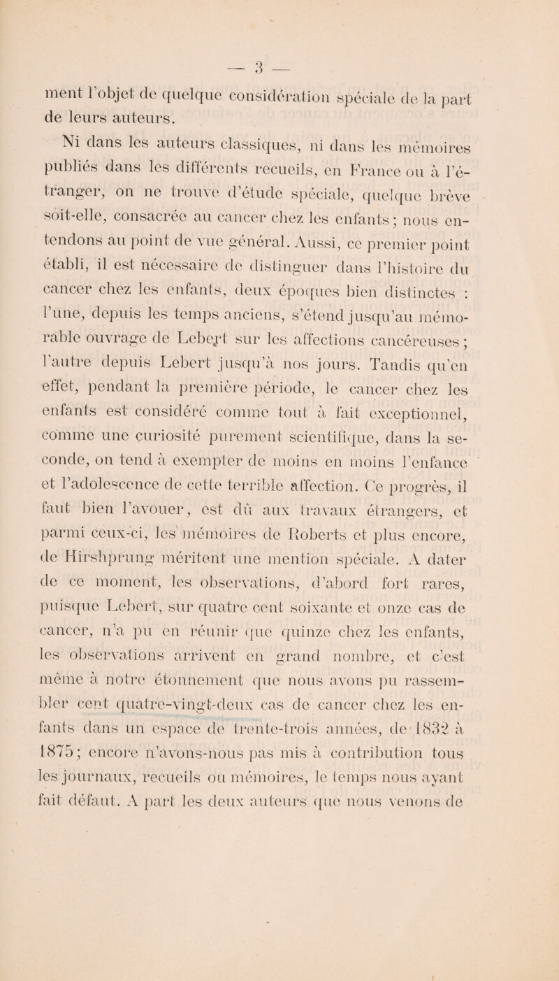 ment l’objet, de quelque considération spéciale de la part de leurs auteurs. Ni dans les auteurs classiques, ni dans les mémoires publies dans les différents recueils, en Lrance ou à Té— franger, on ne trouve d’étude spéciale, quelque brève soit-elle, consacrée au cancer chez les enfants; nous en¬ tendons au point de vue général. Aussi, ce premier point établi, il est nécessaire de distinguer dans l’histoire du cancer chez les enfants, deux époques bien distinctes : l’une, depuis les temps anciens, s’étend jusqu’au mémo¬ rable ouvrage de Lebejrt sur les affections cancéreuses ; 1 autre depuis Lebert jusqu’à nos jours. Tandis qu’en effet, pendant la première période, le cancer chez les enfants est considéré comme tout à fait exceptionnel, comme une curiosité purement scientifique, dans la se¬ conde, on tend a exempter de moins en moins l’enfance et l’adolescence de cette terrible affection. Ce progrès, il faut bien l’avouer, est dû aux travaux étrangers, et parmi ceux-ci, les mémoires de Roberts et plus encore, de Hirshprung méritent une mention spéciale. A dater de ce moment, les observations, d’abord fort rares, puisque Lebert, sur quatre cent soixante et onze cas de cancer, n’a pu en réunir que quinze chez les enfants, les observations arrivent en grand nombre, et c’est meme à notre étonnement que nous avons pu rassem¬ bler cent quatre-vingt-deux cas de cancer chez les en¬ fants dans un espace de trente-trois années, de 1832 à 1875; encore n’avons-nous pas mis à contribution tous les journaux, recueils ou mémoires, le temps nous ayant fait défaut. A part les deux auteurs que nous venons de