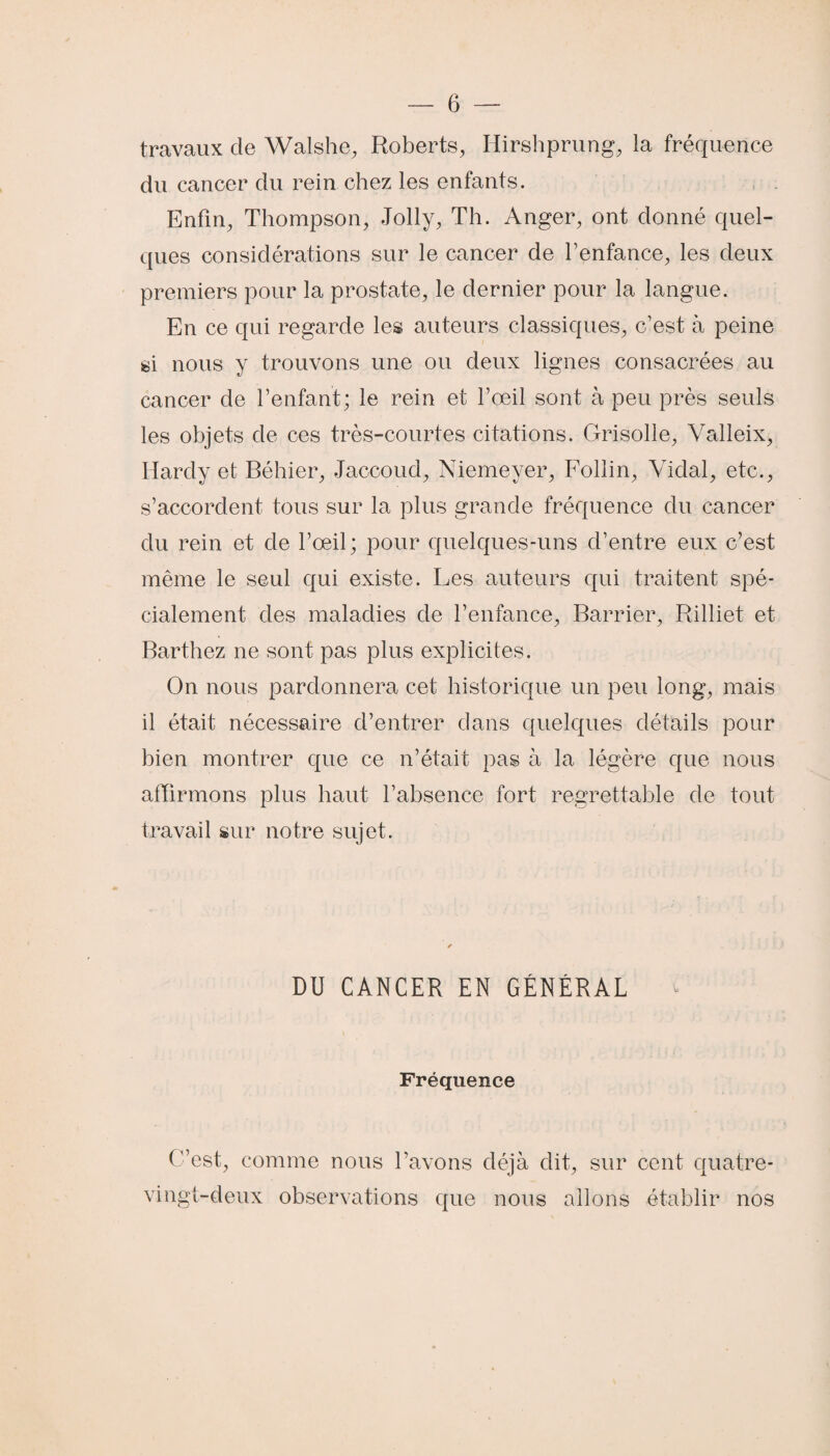 travaux de Walshe, Roberts, Iiirshprung, la fréquence du cancer du rein chez les enfants. Enfin, Thompson, Jolly, Th. Anger, ont donné quel¬ ques considérations sur le cancer de l’enfance, les deux premiers pour la prostate, le dernier pour la langue. En ce qui regarde les auteurs classiques, c’est à peine si nous y trouvons une ou deux lignes consacrées au cancer de l’enfant; le rein et l’œil sont à peu près seuls les objets de ces très-courtes citations. Grisolle, Yalleix, Hardy et Béhier, Jaccoud, Niemeyer, Follin, Vidal, etc., s’accordent tous sur la plus grande fréquence du cancer du rein et de l’œil; pour quelques-uns d’entre eux c’est même le seul qui existe. Les auteurs qui traitent spé¬ cialement des maladies de l’enfance, Barrier, Rilliet et Barthez ne sont pas plus explicites. On nous pardonnera cet historique un peu long, mais il était nécessaire d’entrer dans quelques détails pour bien montrer que ce n’était pas à la légère que nous affirmons plus haut l’absence fort regrettable de tout travail sur notre sujet. DU CANCER EN GÉNÉRAL Fréquence C’est, comme nous l’avons déjà dit, sur cent quatre- vingt-deux observations que nous allons établir nos