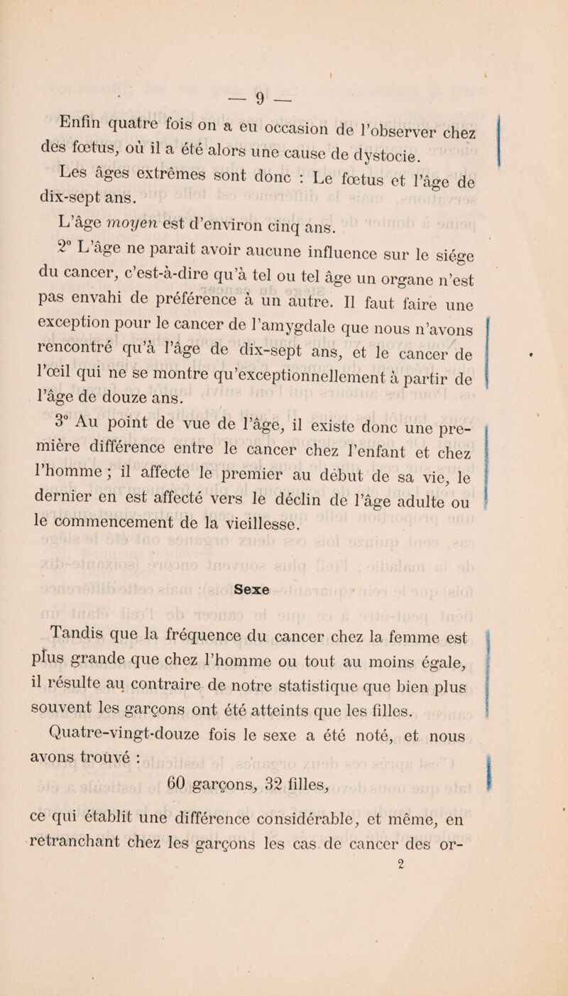 Enfin quatre fois on a eu occasion de l’observer chez des fœtus, où il a été alors une cause de dystocie. Les âges extrêmes sont donc : Le fœtus et l’âge de dix-sept ans. L’âge moyen est d’environ cinq ans. 2° L’âge ne parait avoir aucune influence sur le siège du cancer, c est-a-dire qu a tel ou tel âge un organe n’est pas envahi de préférence à un autre. Il faut faire une exception pour le cancer de l’amygdale que nous n’avons rencontré qu’à l’âge de dix-sept ans, et le cancer de l’œil qui ne se montre qu’exceptionnellement à partir de l’âge de douze ans. 3 Au point de vue de 1 âge, il existe donc une pre¬ mière différence entre le cancer chez l’enfant et chez l’homme ; il affecte le premier au début de sa vie, le dernier en est affecté vers le déclin de l’âge adulte ou le commencement de la vieillesse. Sexe Tandis que la fréquence du cancer chez la femme est plus grande que chez l’homme ou tout au moins égale, il résulte au contraire de notre statistique que bien plus souvent les garçons ont été atteints que les filles. Quatre-vingt-douze fois le sexe a été noté, et nous avons trouvé : 60 garçons, 32 filles, ce qui établit une différence considérable, et même, en retranchant chez les garçons les cas de cancer des or- 2