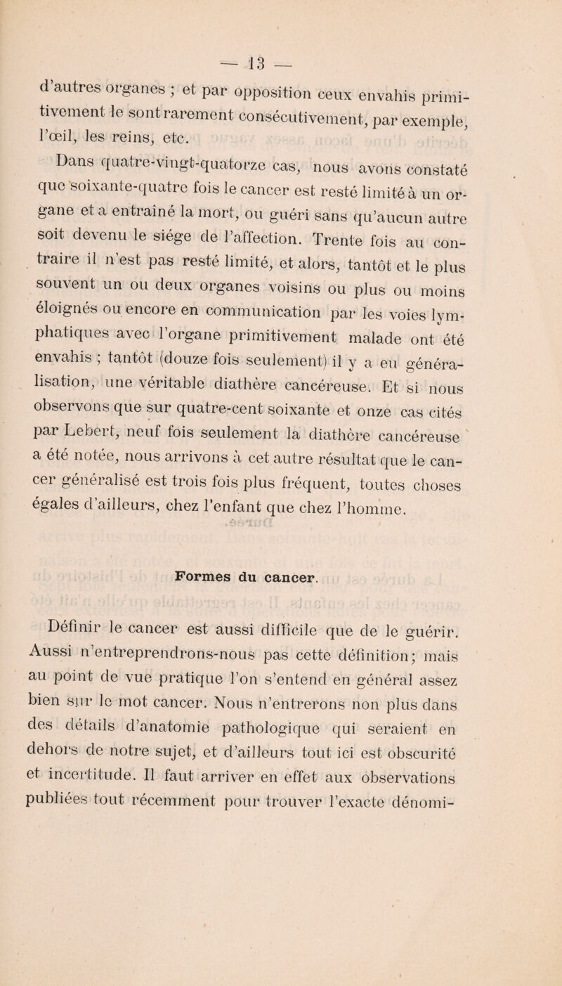 d’autres organes ; et par opposition ceux envahis primi¬ tivement le sont rarement consécutivement, par exemple, l’œil, les reins, etc. Dans quatre-vingt-quatorze cas, nous avons constaté que soixante-quatre fois le cancer est resté limité à un or¬ gane et a entraîné la mort, ou guéri sans qu’aucun autre soit devenu le siège de l’affection. Trente fois au con¬ traire il n’est pas resté limité, et alors, tantôt et le plus souvent un ou deux organes voisins ou plus ou moins éloignés ou encore en communication par les voies lym¬ phatiques avec l’organe primitivement malade ont été envahis ; tantôt (douze fois seulement) il y a eu généra¬ lisation, une véritable diathère cancéreuse. Et si nous observons que sur quatre-cent soixante et onze cas cités par Lebert, neuf fois seulement la diathère cancéreuse a été notée, nous arrivons à cet autre résultat que le can¬ cer généralisé est trois fois plus fréquent, toutes choses égales d’ailleurs, chez l’enfant que chez l’homme. Formes du cancer. Définir le cancer est aussi difficile que cle le guérir. Aussi n’entreprendrons-nous pas cette définition; mais au point de vue pratique l’on s’entend en général assez bien sur le mot cancer. Nous n’entrerons non plus dans des détails d’anatomie pathologique qui seraient en dehors de notre sujet, et d’ailleurs tout ici est obscurité et incertitude. Il faut arriver en effet aux observations publiées tout récemment pour trouver l’exacte dénomi-