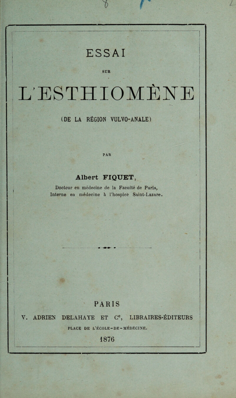 SUR L’ESTHIOMÈNE (DE LA RÉGION VULVO-ANALE) PAR Albert FIQUET, Docteur en médecine de la Faculté de Paris, Interne en médecine à l’hospice Saint-Lazare. i i PARIS V. ADRIEN DELAHAYE ET Ce, LIBRAIRES-ÉDITEURS PLACE DE L’ÉCOLE-DE-MÉDECINE. 1876