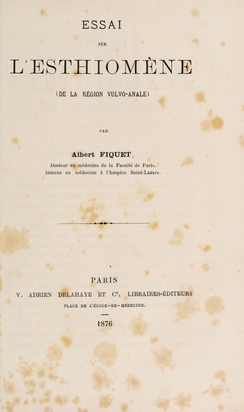 SUR L’ESTHIOMÏCNE (DE LA RÉGION VULVO-ANALE) PAR Albert FIQUETL Docteur en médecine de la Faculté de Paris. Interne en médecine à l’hospice Saint-Lazare, PARIS V. ADRIEN DELAHAYE ET Ce, LIBRAIRES-ÉDITEURS PLAGE DE L’ÉCOLE-DE-MÉDECINE. ( 1876