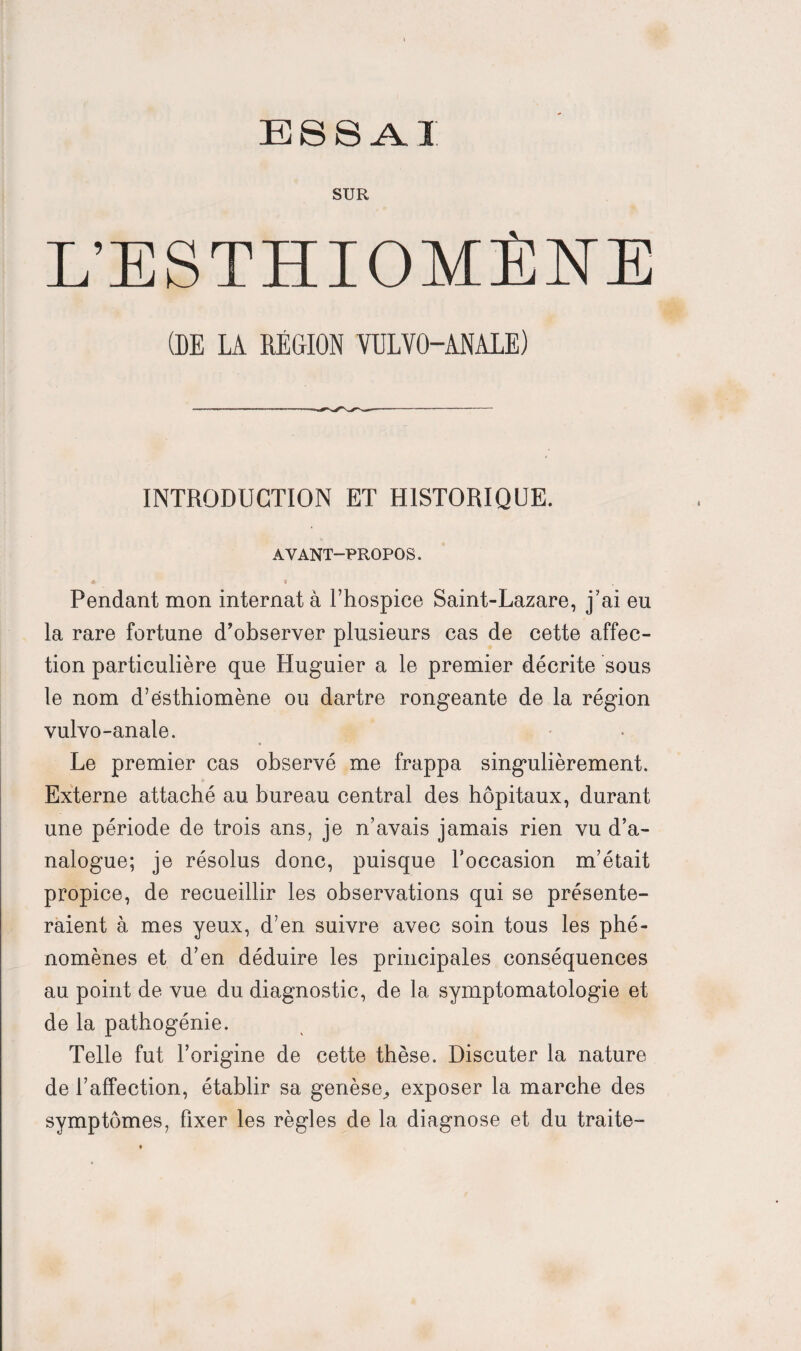 SUR L’ESTHIOMÈNE (DE LÀ RÉGION VULVO-ANALE) INTRODUCTION ET HISTORIQUE. AVANT-PROPOS. Pendant mon internat à l’hospice Saint-Lazare, j’ai eu la rare fortune d’observer plusieurs cas de cette affec¬ tion particulière que Huguier a le premier décrite sous le nom d’ësthiomène ou dartre rongeante de la région vulvo-anale. Le premier cas observé me frappa singulièrement. Externe attaché au bureau central des hôpitaux, durant une période de trois ans, je n’avais jamais rien vu d’a¬ nalogue; je résolus donc, puisque Foccasion m’était propice, de recueillir les observations qui se présente¬ raient à mes yeux, d’en suivre avec soin tous les phé¬ nomènes et d’en déduire les principales conséquences au point de vue du diagnostic, de la symptomatologie et de la pathogénie. Telle fut l’origine de cette thèse. Discuter la nature de l’affection, établir sa genèse^ exposer la marche des symptômes, Fixer les règles de la diagnose et du traite-