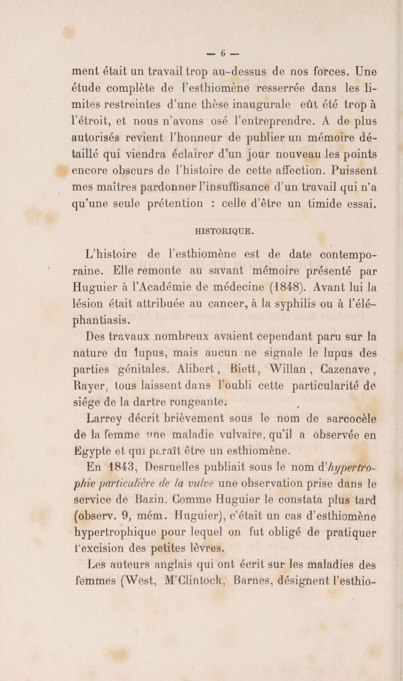 ment était un travail trop au-dessus de nos forces. Une étude complète de l’esthiomène resserrée dans les li¬ mites restreintes d’une thèse inaugurale eût été trop à l’étroit, et nous n’avons osé l’entreprendre. A de plus autorisés revient l’honneur de publier un mémoire dé¬ taillé qui viendra éclairer d’un jour nouveau les points encore obscurs de l’histoire de cette affection. Puissent mes maîtres pardonner l’insuffisance d’un travail qui n’a, qu’une seule prétention : celle d’être un timide essai» HISTORIQUE. y L’histoire de l’esthiomène est de date contempo¬ raine. Elle remonte au savant mémoire présenté par Huguier à l’Académie de médecine (1848). Avant lui la lésion était attribuée au cancer, à la syphilis ou à l’élé- phantiasis. Des travaux nombreux avaient cependant paru sur la nature du lupus, mais aucun ne signale le lupus des parties génitales. Alibert, Biett, Willan, Gazenave, Rayer, tous laissent dans l’oubli cette particularité de siège de la dartre rongeante. Larrey décrit brièvement sous le nom de sarcocèle de la femme une maladie vulvaire, qu’il a observée en Egypte et qui paraît être un esthiomène. En 1843, Desruelles publiait sous le nom à'hypertro¬ phie particulière de la vulve une observation prise dans le service de Bazin. Gomme Huguier le constata plus tard (observ. 9, mém. Huguier), c’était un cas d’esthiomène hypertrophique pour lequel on fut obligé de pratiquer l'excision des petites lèvres. Les auteurs anglais qui ont écrit sur les maladies des femmes (West, M’Glintock, Barnes, désignent l’esthio-