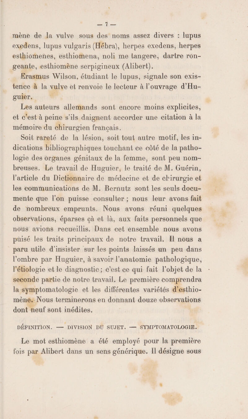 mène de la vulve sous des noms assez divers : lupus exedens, lupus vulgaris (Hébra), herpes exedens, herpes esthiomenes, esthiomena, noli me tangere, dartre ron¬ geante, esthiomène serpigineux (Alibert). Erasmus Wilson, étudiant le lupus, signale son exis¬ tence à la vulve et renvoie le lecteur à l’ouvrage d’Hu- guier. Les auteurs allemands sont encore moins explicites, et c’est à peine s’ils daignent accorder une citation à la mémoire du chirurgien français. Soit rareté de la lésion, soit tout autre motif, les in¬ dications bibliographiques touchant ce côté de la patho¬ logie des organes génitaux de la femme, sont peu nom¬ breuses. Le travail de Huguier, le traité de M. Guérin, l’article du Dictionnaire de médecine et de chirurgie et les communications de M. Bernutz sont les seuls docu¬ mente que l’on puisse consulter ; nous leur avons fait de nombreux emprunts. Nous avons réuni quelques observations, éparses çà et là, aux faits personnels que nous avions recueillis. Dans cet ensemble nous avons puisé les traits principaux de notre travail. Il nous a paru utile d’insister sur les points laissés un peu dans l’ombre par Huguier, à savoir l’anatomie pathologique, l’étiologie et le diagnostic; c’est ce qui fait l’objet de la seconde partie de notre travail. Le première comprendra la symptomatologie et les différentes variétés d’esthio- mène. Nous terminerons en donnant douze observations dont neuf sont inédites. DÉFINITION. —■ DIVISION DU SUJET. — SYMPTOMATOLOGIE. I Le mot esthiomène a été employé pour la première fois par Alibert dans un sens générique. Il désigne sous