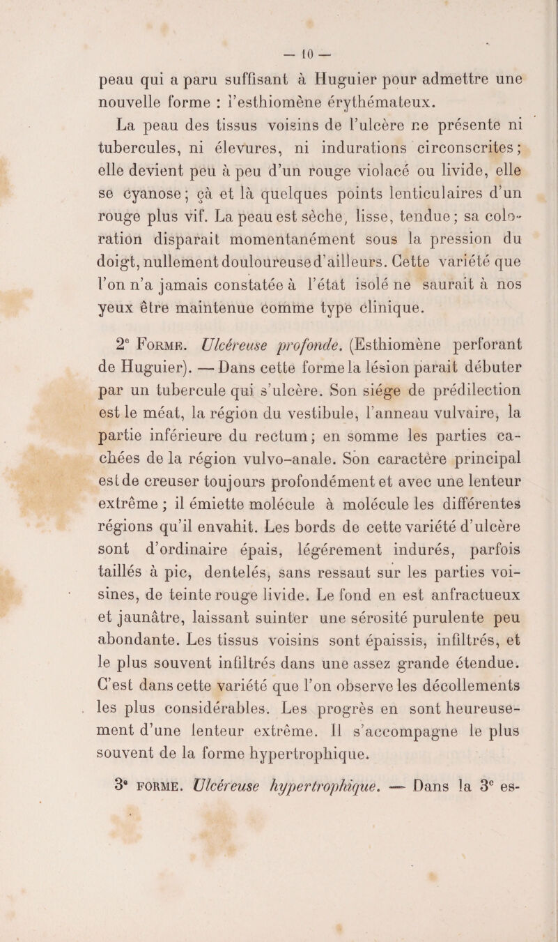 peau qui a paru suffisant à Huguier pour admettre une nouvelle forme : l’esthiomène érythémateux. La peau des tissus voisins de l’ulcère ne présente ni tubercules, ni élevures, ni indurations circonscrites; elle devient peu à peu d’un rouge violacé ou livide, elle se cyanose; çà et là quelques points lenticulaires d’un rouge plus vif. La peau est sèche, lisse, tendue; sa colo¬ ration disparait momentanément sous la pression du doigt, nullement douloureuse d’ailleurs. Cette variété que l’on n’a jamais constatée à l’état isolé ne saurait à nos yeux être maintenue comme type clinique. 2e Forme. Ulcéreuse 'profonde. (Esthiomène perforant de Huguier). —Dans cette forme la lésion parait débuter par un tubercule qui s’ulcère. Son siège de prédilection est le méat, la région du vestibule, l’anneau vulvaire, la partie inférieure du rectum; en somme les parties ca¬ chées de la région vulvo-anale. Son caractère principal est de creuser toujours profondément et avec une lenteur extrême ; il émiette molécule à molécule les différentes régions qu’il envahit. Les bords de cette variété d’ulcère sont d’ordinaire épais, légèrement indurés, parfois taillés à pic, dentelés, sans ressaut sur les parties voi¬ sines, de teinte rouge livide. Le fond en est anfractueux et jaunâtre, laissant suinter une sérosité purulente peu abondante. Les tissus voisins sont épaissis, infiltrés, et le plus souvent infiltrés dans une assez grande étendue. C’est dans cette variété que l’on observe les décollements les plus considérables. Les progrès en sont heureuse¬ ment d’une lenteur extrême. 11 s’accompagne le plus souvent de la forme hypertrophique* 3a forme. Ulcéreuse hypertrophique. Dans la 3e es-