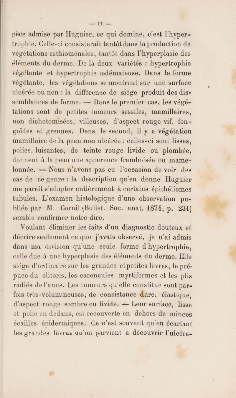 pèce admise par Huguier, ce qui domine, c’est l’hyper¬ trophie. Celle-ci consisterait tantôt dans la production de végétations esthioménales, tantôt dans l’hyperplasie des éléments du derme. De là deux variétés : hypertrophie végétante et hypertrophie œdémateuse. Dans la forme végétante, les végétations se montrent sur une surface ulcérée ou non : la différence de siège produit des dis¬ semblances de forme. — Dans le premier cas, les végé¬ tations sont de petites tumeurs sessiles, mamillaires, non dichotomisées, villeuses, d’aspect rouge vif, fon- goïdes et grenues. Dens le second, il y a végétation mamillaire delà peau non ulcérée: celles-ci sont lisses, polies, luisantes, de teinte rouge livide ou plombée, donnent à la peau une apparence framboisée ou mame¬ lonnée. — Nous n’avons pas eu l’occasion de voir des cas de ce genre : la description qu’en donne Huguier me paraît s’adapter entièrement à certains épithéliomes tubulés. L’examen histologique d’une observation pu¬ bliée par M. Cornil (Bullet. Soc. anat. 1874, p. 231) semble confirmer notre dire. Voulant éliminer les faits d’un diagnostic douteux et décrire seulement ce que j’avais observé, je n’ai admis dans ma division qu’une seule forme d’hypertrophie, celle due à une hyperplasie des éléments du derme. Elle siège d’ordinaire sur les grandes etpetites lèvres, le pré¬ puce du clitoris, les caroncules myrtiformes et les plis radiés de l’anus. Les tumeurs qu’elle constitue sont par¬ fois très-volumineuses, de consistance dure, élastique, d’aspect rouge sombre ou livide. — Leur surface, lisse et polie en dedans, est recouverte en dehors de minces écailles épidermiques. Ce n’est souvent qu’en écartant les grandes lèvre* cru’on parvient à découvrir l’ulcéra-