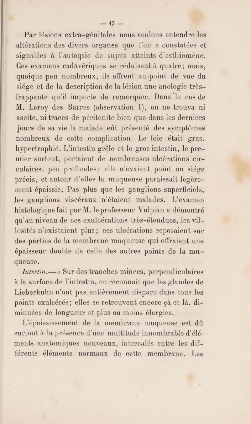 Par lésions extra-génitales nous voulons entendre les altérations des divers organes que l’on a constatées et signalées à l’autoqsie de sujets atteints d’esthiomène. Ces examens cadavériques se réduisent à quatre; mais, quoique peu nombreux, ils offrent au -point de vue du siège et de la description de la lésion une anologie très- frappante qu’il importe de remarquer. Dans le cas de M. Leroy des Barres (observation 1), on ne trouva ni ascite, ni traces de péritonite bien que dans les derniers jours de sa vie la malade eût présenté des symptômes nombreux de cette complication. Le foie était gras, hypertrophié. L’intestin grêle et le gros intestin, le pre¬ mier surtout, portaient de nombreuses ulcérations cir¬ culaires, peu profondes; elle n’avaient point un siège précis, et autour d’elles la muqueuse paraissait légère¬ ment épaissie. Pas plus que les ganglions superficiels, les ganglions viscéraux n’étaient malades. L’examen histologique fait par M. le professeur Yulpian a démontré qu’au niveau de ces exulcérations très-étendues, les vil¬ losités n’existaient plus; ces ulcérations reposaient sur des parties de la membrane muqueuse qui offraient une épaisseur double de celle des autres points de la mu¬ queuse. Intestin. — « Sur des tranches minces, perpendiculaires à la surface de l’intestin, on reconnaît que les glandes de Lieberkuhn n’ont pas entièrement disparu dans tous les points exulcérés; elles se retrouvent encore çà et là, di¬ minuées de longueur et plus ou moins élargies. L’épaississement de la membrane muqueuse est dû surtout à la présence d’ffne multitude innombrable d’élé¬ ments anatomiques nouveaux, intercalés entre les dif¬ férents éléments normaux de cette membrane. Les