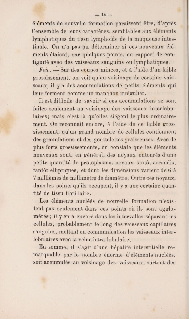 éléments de nouvelle formation paraissent être, d’après l’ensemble de leurs caractères, semblables aux éléments lymphatiques du tissu lymphoïde de la muqueuse intes¬ tinale. On n'a pas pu déterminer si ces nouveaux élé¬ ments étaient, sur quelques points, en rapport de con¬ tiguïté avec des vaisseaux sanguins ou lymphatiques. Foie. — Sur des coupes minces, et à l’aide d’un faible grossissement, on voit qu’au voisinage de certains vais¬ seaux, il y a des accumulations de petits éléments qui leur forment comme un manchon irrégulier. Il est difficile de savoir'si ces accumulations se sont » faites seulement au voisinage des vaisseaux interlobu¬ laires; mais c’est là qu’elles siègent le plus ordinaire¬ ment. On reconnaît encore, à l’aide de ce faible gros- sissement, qu’un grand nombre de cellules contiennent des granulations et des gouttelettes graisseuses. Avec de plus forts grossissements,, on constate que les éléments nouveaux sont, en général, des noyaux entourés d’une petite quantité de protoplasma, noyaux tantôt arrondis, tantôt elliptiques, et dont les dimensions varient de 6 à 7 millièmes de millimètre de diamètre. Outre ces noyaux, dans les points qu’ils occupent, il y a une certaine quan¬ tité de tissu fibrillaire. Les éléments nucléés de nouvelle formation n’exis¬ tent pas seulement dans ces points où ils sont agglo¬ mérés; il y en a encorè dans les intervalles séparant les cellules, probablement le long des vaisseaux capillaires sanguins,, mettant en communication les vaisseaux inter¬ lobulaires avec la veine intra-lobulaire. En somme, il s’agit d’une hépatite interstitielle re¬ marquable par le nombre énorme d’éléments nucléés, soit accumulés au voisinage des vaisseaux, surtout des