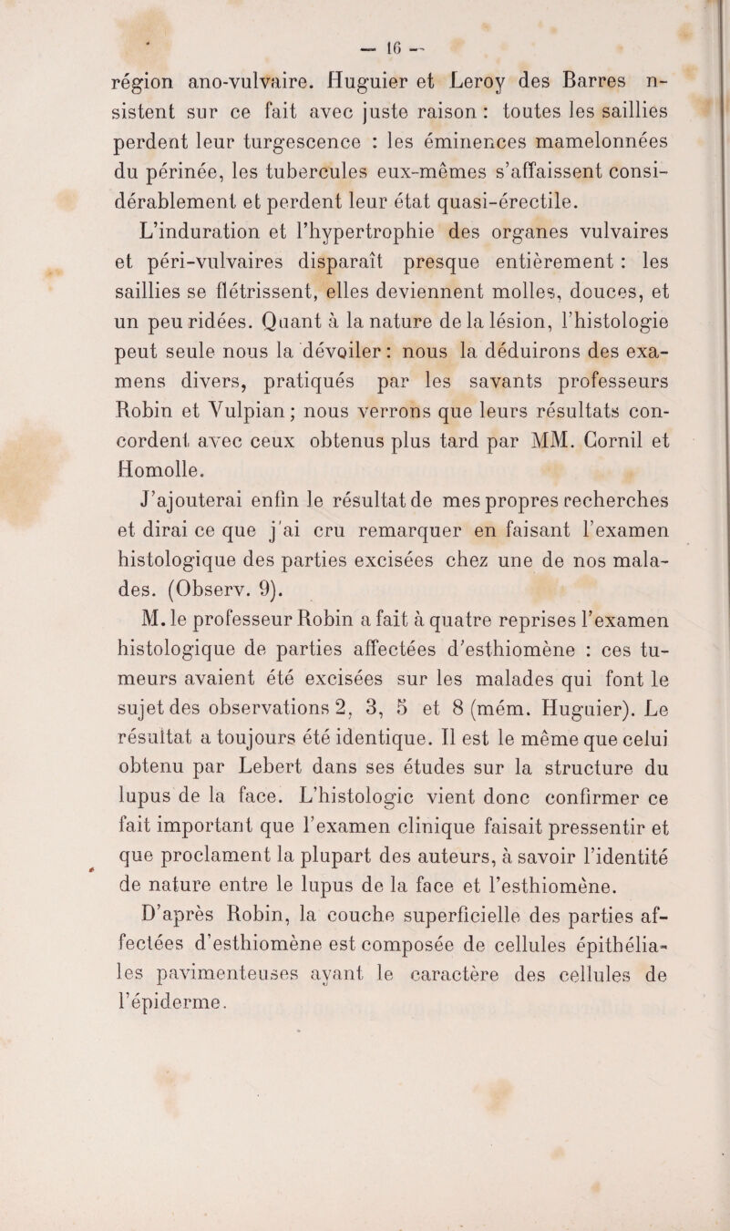région ano-vulvaire. Huguier et Leroy des Barres n- sistent sur ce fait avec juste raison : toutes les saillies perdent leur turgescence : les éminences mamelonnées du périnée, les tubercules eux-mêmes s’affaissent consi¬ dérablement et perdent leur état quasi-érectile. L’induration et l’hypertrophie des organes vulvaires et péri-vulvaires disparaît presque entièrement : les saillies se flétrissent, elles deviennent molles, douces, et un peu ridées. Quanta la nature de la lésion, l’histologie peut seule nous la dévoiler : nous la déduirons des exa¬ mens divers, pratiqués par les savants professeurs Robin et Yulpian; nous verrons que leurs résultats con¬ cordent avec ceux obtenus plus tard par MM. Gornil et Homolle. J’ajouterai enfin le résultat de mes propres recherches et dirai ce que j'ai cru remarquer en faisant l’examen histologique des parties excisées chez une de nos mala¬ des. (Observ. 9). M. le professeur Robin a fait à quatre reprises l’examen histologique de parties affectées d'esthiomène : ces tu¬ meurs avaient été excisées sur les malades qui font le sujet des observations 2, 3, 5 et 8 (mém. Huguier). Le résultat a toujours été identique. Il est le même que celui obtenu par Lebert dans ses études sur la structure du lupus de la face. L’histologie vient donc confirmer ce fait important que l’examen clinique faisait pressentir et que proclament la plupart des auteurs, à savoir l’identité de nature entre le lupus de la face et l’esthiomène. D’après Robin, la couche superficielle des parties af¬ fectées d’esthiomène est composée de cellules épithélia¬ les pavimenteuses ayant le caractère des cellules de f épiderme.