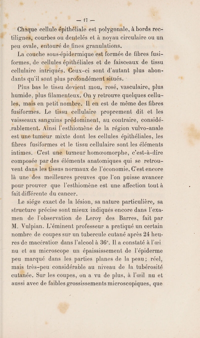 Chaque cellule épithéliale est polygonale, à bords rec¬ tilignes, courbes ou dentelés et à noyau circulaire ou un peu ovale, entouré de fines granulations. La couche sous-épidermique est formée de fibres fusi¬ formes, de cellules épithéliales et de faisceaux de tissu cellulaire intriqués. Ceux-ci sont d’autant plus abon¬ dants qu’il sont plus profondément situés. * Plus bas le tissu devient mou, rosé, vasculaire, plus humide, plus filamenteux. On y retrouve quelques cellu¬ les, mais en petit nombre. Il en est de même des fibres fusiformes. Le tissu cellulaire proprement dit et les vaisseaux sanguins prédominent, au contraire, considé¬ rablement. Ainsi l’esthiomène de la région vulvo-anale est une tumeur mixte dont les cellules épithéliales, les fibres fusiformes et le tissu cellulaire sont les éléments intimes. C’est une tumeur homœomorphe, c’est-à-dire composée par des éléments anatomiques qui se retrou¬ vent dans les tissus normaux de l’économie. C’est encore là une des meilleures preuves que l’on puisse avancer pour prouver que l’esthiomène est une affection tout à fait différente du cancer. Le siège exact de la lésion, sa nature particulière, sa structure précise sont mieux indiqués encore dans l’exa¬ men de l’observation de Leroy des Barres, fait par M. Vulpian. L’éminent professeur a pratiqué un certain nombre de coupes sur un tubercule cutané après 24 heu¬ res de macération dans l’alcool à 36°. Il a constaté à l’œi nu et au microscope un épaississement de l’épiderme peu marqué dans les parties planes de la peau ; réel, mais très-peu considérable au niveau de la tubérosité cutanée. Sur les coupes, on a vu de plus, à l’œil nu et aussi avec de faibles grossissements microscopiques, que