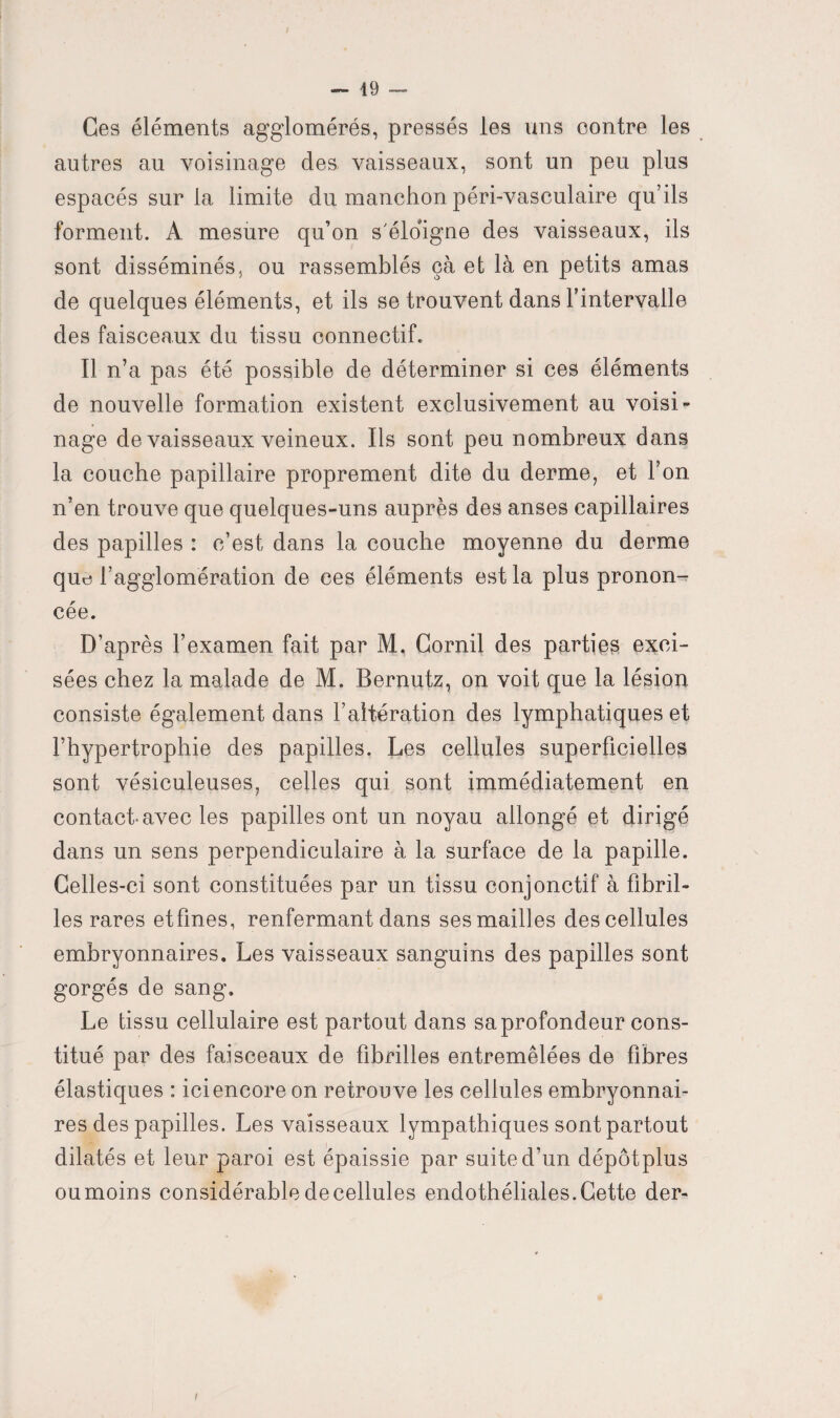 Ces éléments agglomérés, pressés les uns contre les autres au voisinage des vaisseaux, sont un peu plus espacés sur la limite du manchon péri-vasculaire qu’ils forment. A mesure qu’on s'éloigne des vaisseaux, ils sont disséminés, ou rassemblés çà et là en petits amas de quelques éléments, et ils se trouvent dans l’intervalle des faisceaux du tissu connectif. Il n’a pas été possible de déterminer si ces éléments de nouvelle formation existent exclusivement au voisi¬ nage de vaisseaux veineux. Ils sont peu nombreux dans la couche papillaire proprement dite du derme, et l’on n’en trouve que quelques-uns auprès des anses capillaires des papilles : c’est dans la couche moyenne du derme que l’agglomération de ces éléments est la plus pronon¬ cée. D’après l’examen fait par M. Gornil des parties exci¬ sées chez la malade de M. Bernutz, on voit que la lésion consiste également dans l’altération des lymphatiques et l’hypertrophie des papilles. Les cellules superficielles sont vésiculeuses, celles qui sont immédiatement en contact-avec les papilles ont un noyau allongé et dirigé dans un sens perpendiculaire à la surface de la papille. Celles-ci sont constituées par un tissu conjonctif à fibril¬ les rares etfmes, renfermant dans ses mailles des cellules embryonnaires. Les vaisseaux sanguins des papilles sont gorgés de sang. Le tissu cellulaire est partout dans sa profondeur cons¬ titué par des faisceaux de fibrilles entremêlées de fibres élastiques : ici encore on retrouve les cellules embryonnai¬ res des papilles. Les vaisseaux lympathiques sont partout dilatés et leur paroi est épaissie par suite d’un dépôtplus ou moins considérable de cellules endothéliales. Gette der-