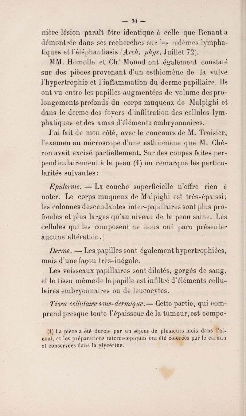 nière lésion paraît être identique à celle que Renaut a démontrée dans ses recherches sur les œdèmes lympha¬ tiques et l’éléphantiasis (.Arch. phys. Juillet 72). -MM. Homolle et Ch. Monod ont également constaté sur des pièces provenant d’un esthiomène de la vulve l’hypertrophie et l’inflammation du derme papillaire. Ils ont vu entre les papilles augmentées de volume des pro¬ longements profonds du corps muqueux de Malpighi et dans le derme des foyers d’infiltration des cellules lym¬ phatiques et des amas d’éléments embryonnaires. J’ai fait de mon côté, avec le concours de M. Troisier, l’examen au microscope d’une esthiomène que M. Ché- ron avait excisé partiellement. Sur des coupes faites per¬ pendiculairement à la peau (1) on remarque les particu¬ larités suivantes: Epiderme. — La couche superficielle n’offre rien à noter. Le corps muqueux de Malpighi est très-épaissi; les colonnes descendantes inter-papillaires sont plus pro¬ fondes et plus larges qu’au niveau de la peau saine. Les cellules qui les composent ne nous ont paru présenter aucune altération. ; Derme. — Les papilles sont également hypertrophiées, mais d’une façon très-inégale. Les. vaisseaux papillaires sont dilatés, gorgés de sang, et le tissu même de la papille est infiltré d’éléments cellu¬ laires embryonnaires ou de leucocytes. Tissu cellulaire sous-dermique.— Cette partie, qui com¬ prend presque toute l’épaisseur de la tumeur, est compo- (1) La pièce a été durcie par un séjour de plusieurs mois dans l'al¬ cool, et les préparations microscopiques ont été colorées par le carmin et conservées dans la glycérine.