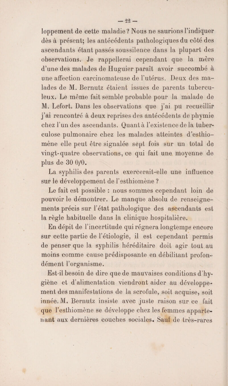 loppement de cette maladie? Nous ne saurions l’indiquer dès à présent; les antécédents pathologiques du côté des ascendants étant passés soussilence dans la plupart des observations. Je rappellerai cependant que la mère d’une des malades de Huguier paraît avoir succombé à une affection carcinomateuse de l’utérus. Deux des ma¬ lades de M. Bernutz étaient issues de parents tubercu¬ leux. Le même fait semble probable pour la malade de M. Lefort. Dans les observations que j’ai pu recueillir j’ai rencontré à deux reprises des antécédents de pbymie chez l’un des ascendants. Quant à l’existence de la tuber¬ culose pulmonaire chez les malades atteintes d^esthio- mène elle peut être signalée sept fois sur un total de vingt-quatre observations, ce qui fait une moyenne de plus de 30 0/0. La syphilis des parents exercerait-elle une influence sur le développement de l’esthiomène ? Le fait est possible : nous sommes cependant loin de pouvoir le démontrer. Le manque absolu de renseigne¬ ments précis sur l’état pathologique des ascendants est la règle habituelle dans la clinique hospitalière. En dépit de l’incertitude qui régnera longtemps encore sur cette partie de l’étiologie, il est cependant permis de penser que la syphilis héréditaire doit agir tout au moins comme cause prédisposante en débilitant profon¬ dément l’organisme. Est-il besoin de dire que de mauvaises conditions d’hy¬ giène et d’alimentation viendront aider au développe¬ ment des manifestations de la scrofule, soit acquise, soit innée. M. Bernutz insiste avec juste raison sur ce fait que l’esthiomène se développe chez les femmes apparte¬ nant aux dernières couches sociales. Sauf de très-rares