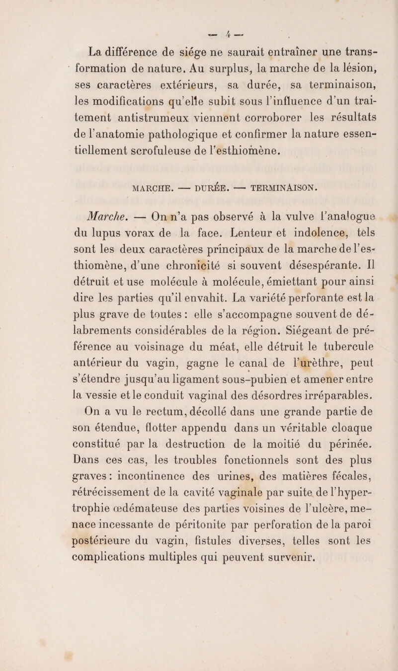 4 — La différence de siège ne saurait entraîner une trans¬ formation de nature. Au surplus, la marche de la lésion, ses caractères extérieurs, sa durée, sa terminaison, les modifications qu’elle subit sous l’influence d’un trai¬ tement antistrumeux viennent corroborer les résultats de l’anatomie pathologique et confirmer la nature essen¬ tiellement scrofuleuse de festhiomène. MARCHE. — DURÉE. — TERMINAISON. Marche. — On n’a pas observé à la vulve l’analogue du lupus vorax de la face. Lenteur et indolence, tels sont les deux caractères principaux de la marche de l’es- thiomène, d’une chronicité si souvent désespérante. Il détruit et use molécule à molécule, émiettant pour ainsi dire les parties qu’il envahit. La variété perforante est la plus grave de toutes: elle s’accompagne souvent de dé¬ labrements considérables de la région. Siégeant de pré¬ férence au voisinage du méat, elle détruit le tubercule antérieur du vagin, gagne le canal de l’urèthre, peut s’étendre jusqu’au ligament sous-pubien et amener entre la vessie et le conduit vaginal des désordres irréparables. On a vu le rectum, décollé dans une grande partie de son étendue, flotter appendu dans un véritable cloaque constitué par la destruction de la moitié du périnée. Dans ces cas, les troubles fonctionnels sont des plus graves: incontinence des urines, des matières fécales, rétrécissement de la cavité vaginale par suite de l’hyper¬ trophie œdémateuse des parties voisines de l’ulcère, me¬ nace incessante de péritonite par perforation de la paroi postérieure du vagin, fistules diverses, telles sont les complications multiples qui peuvent survenir.