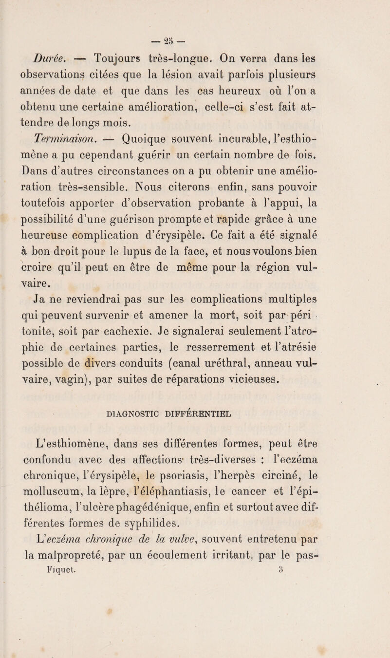 Durée. — Toujours très-longue. On verra dans les observations citées que la lésion avait parfois plusieurs années de date et que dans les cas heureux où Ton a obtenu une certaine amélioration, celle-ci s’est fait at¬ tendre de longs mois. Terminaison. — Quoique souvent incurable, l’esthio- mène a pu cependant guérir un certain nombre de fois* Dans d’autres circonstances on a pu obtenir une amélio¬ ration très-sensible. Nous citerons enfin, sans pouvoir toutefois apporter d’observation probante à l’appui, la possibilité d’une guérison prompte et rapide grâce à une heureuse complication d’érysipèle. Ce fait a été signalé à bon droit pour le lupus de la face, et nous voulons bien croire qu’il peut en être de même pour la région vul¬ vaire. Ja ne reviendrai pas sur les complications multiples qui peuvent survenir et amener la mort, soit par péri tonite, soit par cachexie. Je signalerai seulement l’atro¬ phie de certaines parties, le resserrement et l’atrésie possible de divers conduits (canal uréthral, anneau vul¬ vaire, vagin), par suites de réparations vicieuses. DIAGNOSTIC DIFFÉRENTIEL L’esthiomène, dans ses différentes formes, peut être confondu avec des affections* très-diverses : l'eczéma chronique, l’érysipèle, le psoriasis, l’herpès circiné, le molluscum, la lèpre, l’éléphantiasis, le cancer et F épi— thélioma, Fulcèrephagédénique, enfin et surtout avec dif¬ férentes formes de syphilides. L'eczéma chronique de la vulve, souvent entretenu par la malpropreté, par un écoulement irritant, par le pas-* Fiquet. 3