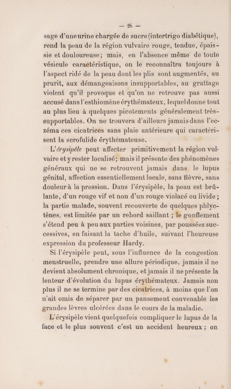 % sage d’une urine chargée de sucre (intertrigo diabétique), rend la peau de la région vulvaire rouge, tendue, épais¬ sie et douloureuse; mais, en l’absence même de toute vésicule caractéristique, on le reconnaîtra toujours à l’aspect ridé de la peau dont les plis sont augmentés, au prurit, aux démangeaisons insupportables, au grattage violent qu’il provoque et qu’on ne retrouve pas aussi accusé dans l’esthiomène érythémateux, lequeldonne tout au plus lieu à quelques picotements généralement très- supportables. On ne trouvera d’ailleurs jamais dans l’ec¬ zéma ces cicatrices sans plaie antérieure qui caractéri¬ sent la scrofulide érythémateuse. érysipèle peut affecter primitivement la région vul¬ vaire et y rester localisé ; mais il présente des phénomènes généraux qui ne se retrouvent jamais dans le lupus génital, affection essentiellement locale, sans fièvre, sans douleur à la pression. Dans l’érysipèle, la peau est brû¬ lante, d’un rouge vif et non d’un rouge violacé ou livide ; la partie malade, souvent recouverte de quelques phlyc- tènes, est limitée par un rebord saillant ; le gonflement s’étend peu à peu aux parties voisines, par poussées suc¬ cessives, en faisant la tache d’huile, suivant l’heureuse expression du professeur Hardy. Si-l’érysipèle peut, sous l’influence de la congestion menstruelle, prendre une allure périodique, jamais il ne devient absolument chronique, et jamais il ne présente la lenteur d’évolution du lupus érythémateux. Jamais non plus il ne se termine par des cicatrices, à moins que l’on n’ait omis de séparer par un pansement convenable les grandes lèvres ulcérées dans le cours de la maladie. L’érysipèle vient quelquefois compliquer le lupus de la face et le plus souvent c’est un accident heureux ; on