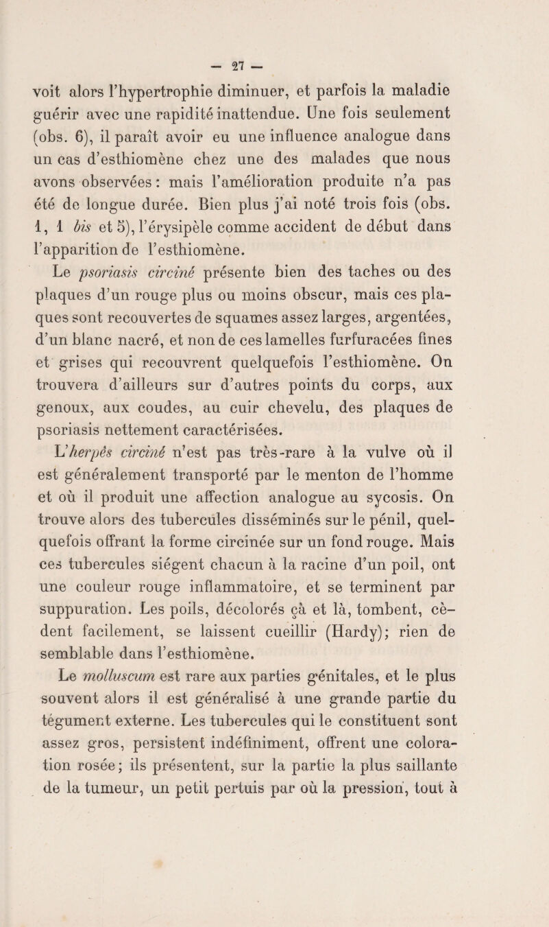 voit alors l’hypertrophie diminuer, et parfois la maladie guérir avec une rapidité inattendue. Une fois seulement (obs. 6), il paraît avoir eu une influence analogue dans un cas d’esthiomène chez une des malades que nous avons observées : mais l’amélioration produite n’a pas été de longue durée. Bien plus j’ai noté trois fois (obs. 1, 1 bis et 5), l’érysipèle comme accident de début dans l’apparition de l’esthiomène. Le psoriasis circiné présente bien des taches ou des plaques d’un rouge plus ou moins obscur, mais ces pla¬ ques sont recouvertes de squames assez larges, argentées, d’un blanc nacré, et non de ces lamelles furfuracées fines et grises qui recouvrent quelquefois l’esthiomène. On trouvera d’ailleurs sur d’autres points du corps, aux genoux, aux coudes, au cuir chevelu, des plaques de psoriasis nettement caractérisées. L'herpès circiné n’est pas très-rare à la vulve où il est généralement transporté par le menton de l’homme et où il produit une affection analogue au sycosis. On trouve alors des tubercules disséminés sur le pénil, quel¬ quefois offrant la forme circinée sur un fond rouge. Mais ces tubercules siègent chacun à la racine d’un poil, ont une couleur rouge inflammatoire, et se terminent par suppuration. Les poils, décolorés ça et là, tombent, cè¬ dent facilement, se laissent cueillir (Hardy); rien de semblable dans l’esthiomène. Le molluscum est rare aux parties génitales, et le plus souvent alors il est généralisé à une grande partie du tégument externe. Les tubercules qui le constituent sont assez gros, persistent indéfiniment, offrent une colora¬ tion rosée ; ils présentent, sur la partie la plus saillante de la tumeur, un petit pertuis par où la pression, tout à