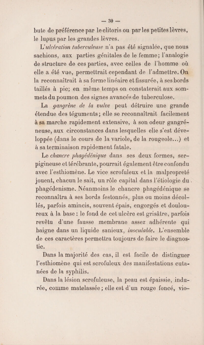 bute de préférence par le clitoris ou parles petites lèvres, le lupus par les grandes lèvres. L’ulcération tuberculeuse n’a pas été signalée, que nous sachions, aux parties génitales de le femme; l’analogie de structure de ces parties, avec celles de l’homme où elle a été vue, permettrait cependant de l’admettre. On la reconnaîtrait à sa forme linéaire et fissurée, à ses bords taillés à pic; en même temps on constaterait aux som¬ mets du poumon des signes avancés de tuberculose. La gangrène de la vulve peut détruire une grande étendue des téguments ; elle se reconnaîtrait facilement à sa marche rapidement extensive, à son odeur gangré¬ neuse, aux circonstances dans lesquelles elle s’est déve¬ loppée (dans le cours de la variole, de la rougeole...) et à sa terminaison rapidement fatale. Le chancre phagédénique dans ses deux formes, ser- pigineuse ettérébrante, pourrait également être confondu avec l’esthiomène. Le vice scrofuleux et la malpropreté jouent, chacun le sait, un rôle capital dans l'étiologie du . phagédénisme. Néanmoins le chancre phagédénique se reconnaîtra à ses bords festonnés, plus ou moins décol¬ lés, parfois amincis, souvent épais, engorgés et doulou¬ reux à la base : le fond de cet ulcère est grisâtre, parfois revêtu d’une fausse membrane assez adhérente qui baigne dans un liquide sanieux, inoculable. L’ensemble de ces caractères permettra toujours de faire le diagnos¬ tic. Dans la majorité des cas, il est facile de distinguer Testhiomène qui est scrofuleux des manifestations cuta¬ nées de la syphilis. Dans la lésion scrofuleuse, la peau est épaissie, indu¬ rée, comme matelassée ; elle est d’un rouge foncé, vio-