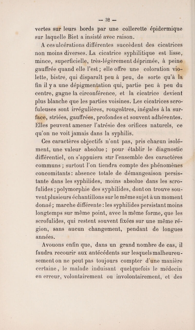 vertes sur leurs bords par une collerette épidermique sur laquelle Biet a insisté avec raison. A ces ulcérations différentes succèdent des cicatrices non moins diverses. La cicatrice syphilitique est lisse, mince, superficielle, très-légèrement déprimée, à peine gauffrée quand elle l’est ; elle offre une coloration vio¬ lette, bistre, qui disparaît peu à peu, de sorte qu’à la fin il y a une dépigmentation qui, partie peu à peu du centre, gagne la circonférence, et la cicatrice devient plus blanche que les parties voisines. Les cicatrices scro¬ fuleuses sont irrégulières, rougeâtres, inégales à la sur¬ face, striées, gauffrées, profondes et souvent adhérentes. Elles peuvent amener l’atrésie des orifices naturels, ce qu’on ne voit jamais dans la syphilis. Ces caractères objectifs n’ont pas, pris chacun isolé¬ ment, une valeur absolue ; pour établir le diagnostic différentiel, on s’appuiera sur l’ensemble des caractères communs ; surtout l’on tiendra compte des phénomènes concomitants: absence totale de démangeaison persis¬ tante dans les syphilides, moins absolue dans les scro¬ fulides ; polymorphie des syphilides, dont on trouve sou¬ vent plusieurs échantillons sur le même sujet àun moment donné ; marche différente : les syphilides persistant moins longtemps sur même point, avec la même forme, que les scrofulides, qui restent souvent fixées sur une même ré¬ gion, sans aucun changement, pendant de longues années. Avouons enfin que, dans un grand nombre de cas, il faudra recourir aux antécédents sur lesquels malheureu¬ sement on ne peut pas toujours compter d’une manière certaine, le malade induisant quelquefois le médecin en erreur, volontairement ou involontairement, et des
