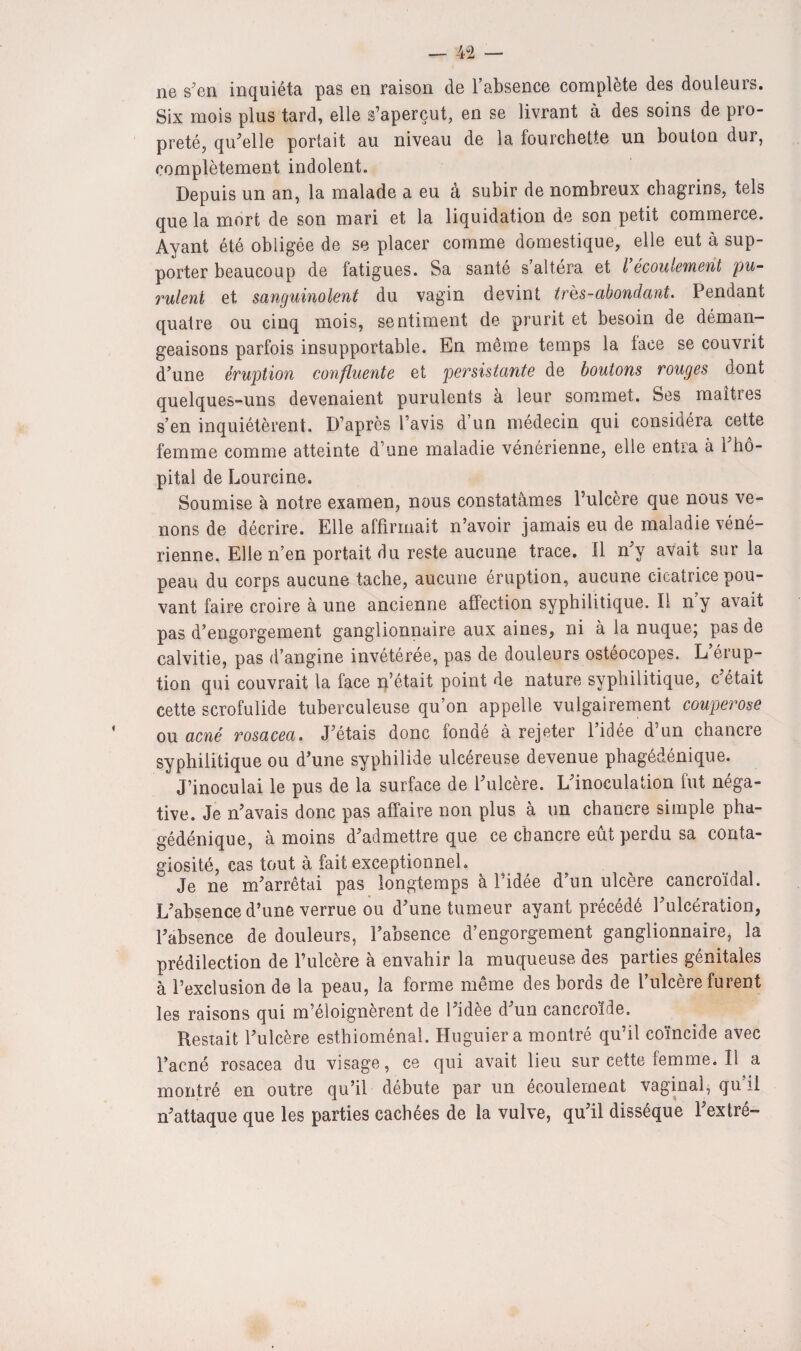 ne s'en inquiéta pas en raison de l’absence complète des douleurs. Six mois plus tard, elle s’aperçut, en se livrant à des soins de pro¬ preté, qu'elle portait au niveau de la fourchette un bouton dur, complètement indolent. Depuis un an, la malade a eu à subir de nombreux chagrins, tels que la mort de son mari et la liquidation de son petit commerce. Ayant été obligée de se placer comme domestique, elle eut à sup¬ porter beaucoup de fatigues. Sa santé s’altéra et l écoulement pu¬ rulent et sanguinolent du vagin devint très-abondant. Pendant quatre ou cinq mois, sentiment de prurit et besoin de déman¬ geaisons parfois insupportable. En même temps la lace se couvrit d'une éruption confluente et persistante de boutons rouges dont quelques-uns devenaient purulents à leur sommet. Ses maîtres s’en inquiétèrent. D’après l’avis d’un médecin qui considéra cette femme comme atteinte d’une maladie vénérienne, elle entra à l'hô¬ pital de Lourcine. Soumise à notre examen, nous constatâmes l’ulcère que nous ve¬ nons de décrire. Elle affirmait n’avoir jamais eu de maladie véné¬ rienne. Elle n’en portait du reste aucune trace, il n'y avait sur la peau du corps aucune tache, aucune éruption, aucune cicatrice pou¬ vant faire croire à une ancienne affection syphilitique. Il n’y avait pas d’engorgement ganglionnaire aux aines, ni à la nuque; pas de calvitie, pas d’angine invétérée, pas de douleurs ostéocopes. L’érup¬ tion qui couvrait la face n’était point de nature syphilitique, c était cette scrofulide tuberculeuse qu’on appelle vulgairement couperose ou acné rosacea. J'étais donc fonaé à rejeter 1 idée d un chancre syphilitique ou d’une syphilide ulcéreuse devenue phagédénique. J’inoculai le pus de la surface de l'ulcère. L'inoculation fut néga¬ tive. Je n'avais donc pas affaire non plus à un chancre simple pha¬ gédénique, à moins d'admettre que ce chancre eût perdu sa conta¬ giosité, cas tout à fait exceptionnel. Je ne m'arrêtai pas longtemps à l’idée d’un ulcère cancroïdal. L'absence d’une verrue ou d'une tumeur ayant précédé l'ulcération, l'absence de douleurs, l’absence d’engorgement ganglionnaire, la prédilection de l’ulcère à envahir la muqueuse des parties génitales à l’exclusion de la peau, la forme même des bords de l’ulcère furent les raisons qui m’éloignèrent de l'idee d'un cancroide. Restait l'ulcère esthioménal. Huguiera montré qu’il coïncide avec l’acné rosacea du visage, ce qui avait lieu surcettefemme.il a montré en outre qu’il débute par un écoulement vaginal, qu’il n'attaque que les parties cachées de la vulve, qu'il dissèque l'extré-