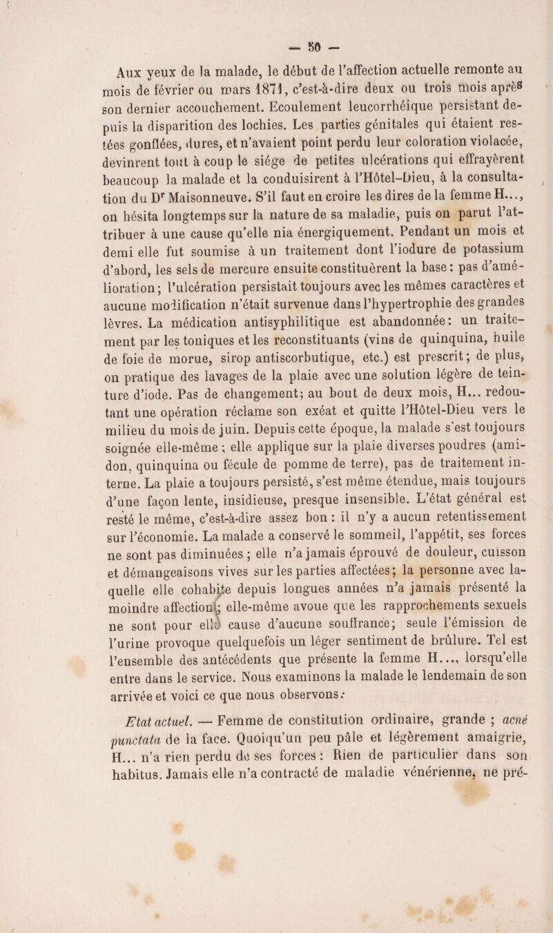 Aux yeux de îa malade, le début de l'affection actuelle remonte au mois de février ou mars 1871, c'est-à-dire deux ou trois mois après son dernier accouchement. Ecoulement leucorrhéique persistant de¬ puis la disparition des lochies. Les parties génitales qui étaient res¬ tées gonflées, dures, et n’avaient point perdu leur coloration violacée, devinrent tout à coup le siège de petites ulcérations qui effrayèrent beaucoup la malade et la conduisirent à l’Hôtel-bieu, à la consulta¬ tion d u Dr Maisonneuve. S'il faut en croire les dires de la femme H..., on hésita longtemps sur la nature de sa maladie, puis on parut l’at¬ tribuer à une cause qu’elle nia énergiquement. Pendant un mois et demi elle fut soumise à un traitement dont l’iodure de potassium d’abord, les sels de mercure ensuite constituèrent la base: pas d'amé¬ lioration; l’ulcération persistait toujours avec les mêmes caractères et aucune modification n’était survenue dans l’hypertrophie des grandes lèvres. La médication antisyphilitique est abandonnée: un traite¬ ment par les toniques et les reconstituants (vins de quinquina, huile de foie de morue, sirop antiscorbutique, etc.) est prescrit; de plus, on pratique des lavages de la plaie avec une solution légère de tein¬ ture d’iode. Pas de changement; au bout de deux mois, H... redou¬ tant une opération réclame son exéat et quitte l'Hôtel-Dieu vers le milieu du mois de juin. Depuis cette époque, la malade s’est toujours soignée elle-même; elle applique sur la plaie diverses poudres (ami¬ don, quinquina ou fécule de pomme de terre), pas de traitement in¬ terne. La plaie a toujours persisté, s’est même étendue, mais toujours d'une façon lente, insidieuse, presque insensible. L’état général est resté le même, c’est-à-dire assez bon : il n’y a aucun retentissement sur l'économie. La malade a conservé le sommeil, l’appétit, ses forces ne sont pas diminuées ; elle n'a jamais éprouvé de douleur, cuisson et démangeaisons vives sur les parties affectées; la personne avec la¬ quelle elle cohabite depuis longues années n'a jamais présenté la moindre affection*; elle-même avoue que les rapprochements sexuels ne sont pour ellè cause d'aucune souffrance; seule l’émission de l’urine provoque quelquefois un léger sentiment de brûlure. Tel est l’ensemble des antécédents que présente la femme H..., lorsqu’elle entre dans le service. Nous examinons la malade le lendemain de son arrivée et voici ce que nous observons: Etat actuel. — Femme de constitution ordinaire, grande ; acné punctata de la face. Quoiqu’un peu pâle et légèrement amaigrie, H... n’a rien perdu de ses forces: Rien de particulier dans son habitus. Jamais elle n’a contracté de maladie vénérienne, ne pré-