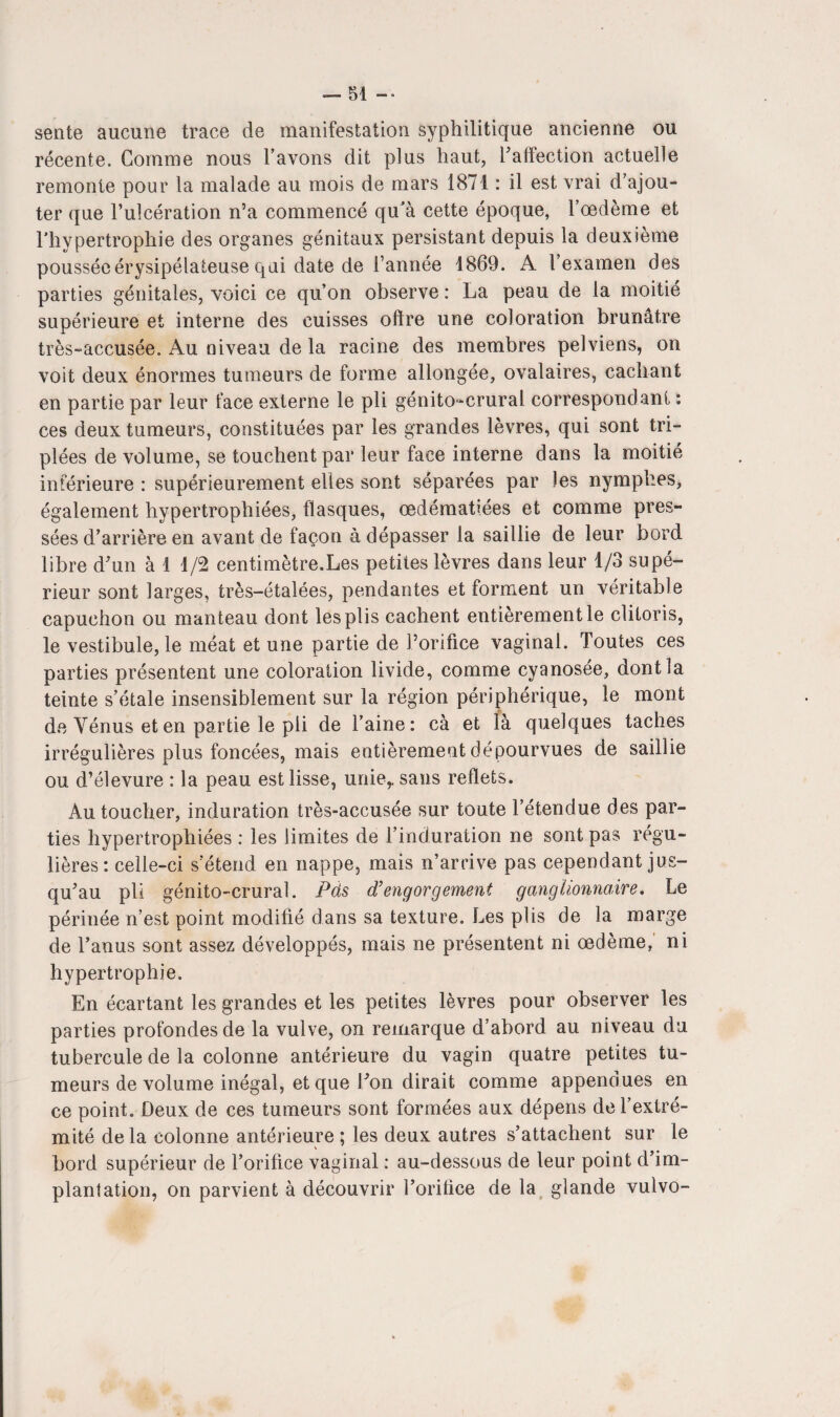 sente aucune trace de manifestation syphilitique ancienne ou récente. Gomme nous l’avons dit plus haut, l'affection actuelle remonte pour la malade au mois de mars 1871 : il est vrai d’ajou¬ ter que l’ulcération n’a commencé qu'à cette époque, l’oedème et l’hypertrophie des organes génitaux persistant depuis la deuxième poussée érysipélateuse qui date de l’année 1869. A l’examen des parties génitales, voici ce qu’on observe : La peau de la moitié supérieure et interne des cuisses offre une coloration brunâtre très-accusée. Au niveau de la racine des membres pelviens, on voit deux énormes tumeurs de forme allongée, ovalaires, cachant en partie par leur face externe le pli génito-crural correspondant : ces deux tumeurs, constituées par les grandes lèvres, qui sont tri¬ plées de volume, se touchent par leur face interne dans la moitié inférieure : supérieurement elles sont séparées par les nymphes, également hypertrophiées, flasques, œdématiées et comme pres¬ sées d’arrière en avant de façon à dépasser la saillie de leur bord libre d’un à 1 1/2 centimètre.Les petites lèvres dans leur 1/3 supé¬ rieur sont larges, très-étalées, pendantes et forment un véritable capuchon ou manteau dont les plis cachent entièrement le clitoris, le vestibule, le méat et une partie de l’orifice vaginal. Toutes ces parties présentent une coloration livide, comme cyanosée, dont la teinte s’étale insensiblement sur la région périphérique, le mont de Vénus et en partie le pli de l’aine: cà et là quelques taches irrégulières plus foncées, mais entièrement dépourvues de saillie ou d’élevure : la peau est lisse, unie,, sans reflets. Au toucher, induration très-accusée sur toute l’étendue des par¬ ties hypertrophiées : les limites de l’induration ne sont pas régu¬ lières: celle-ci s’étend en nappe, mais n’arrive pas cependant jus¬ qu’au pli génito-crural. Pds d’engorgement ganglionnaire. Le périnée n’est point modifié dans sa texture. Les plis de la marge de l’anus sont assez développés, mais ne présentent ni œdème, ni hypertrophie. En écartant les grandes et les petites lèvres pour observer les parties profondes de la vulve, on remarque d’abord au niveau du tubercule de la colonne antérieure du vagin quatre petites tu¬ meurs de volume inégal, et que l’on dirait comme appendues en ce point. Deux de ces tumeurs sont formées aux dépens de l’extré¬ mité de la colonne antérieure ; les deux autres s’attachent sur le bord supérieur de l’orifice vaginal : au-dessous de leur point d’im¬ plantation, on parvient à découvrir l’orifice de la glande vulvo-