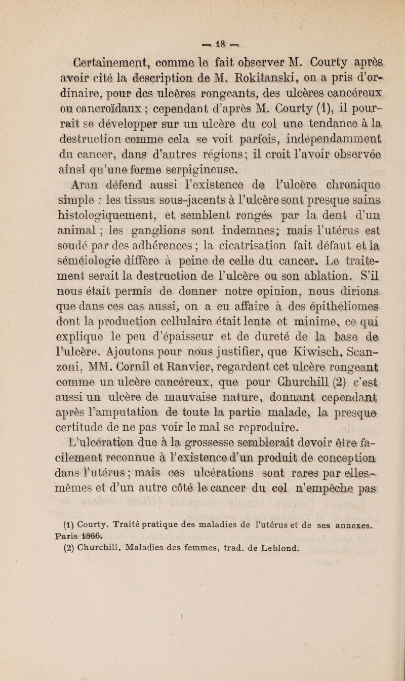 Certainement, comme le fait observer M. Conrty après avoir cité la description de M. Rokitanski, on a pris d’or¬ dinaire, pour des nlcêres rongeants, des ulcères cancéreux ou cancroïdaux ; cependant d’après M. Courty (1), il pour¬ rait se développer sur un ulcère du col une tendance à la destruction comme cela se voit parfois, indépendamment du cancer, dans d’autres régions ; il croit l’avoir observée ainsi qu’une forme serpigineuse. Aran défend aussi l’existence de Tulcère chronique simple : les tissus sous-jacents à l’ulcère sont presque sains histologiquement, et semblent rongés par la dent d’un animal ; les ganglions sont indemnes; mais l’utérus est soudé par des adhérences ; la cicatrisation fait défaut et la séméiologie diffère à peine de celle du cancer. Le traite¬ ment serait la destruction de l’ulcère ou son ablation. S’il nous était permis de donner notre opinion, nous dirions que dans ces cas aussi., on a eu affaire à des épithéliomes dont la production cellulaire était lente et minime, ce qui explique le peu d’épaisseur et de dureté de la base de l’ulcère. Ajoutons pour nous justifier, que Kiwisch, Scan- zoni, MM. Cornil et Ranvier, regardent cet ulcère rongeant comme un ulcère cancéreux, que pour Churchill (2) c’est aussi un ulcère de mauvaise nature, donnant cependant après l’amputation de toute la partie malade, la presque certitude de ne pas voir le mal se reproduire. L’ulcération due à la grossesse semblerait devoir être fa¬ cilement reconnue à l’existence d’un produit de conception dans l’utérus ; mais ces ulcérations sont rares par elles- mêmes et d’un autre côté le cancer du col n’empêche pas (1) Courty. Traité pratique des maladies de l’utérus et de ses annexes. Paris 4866.