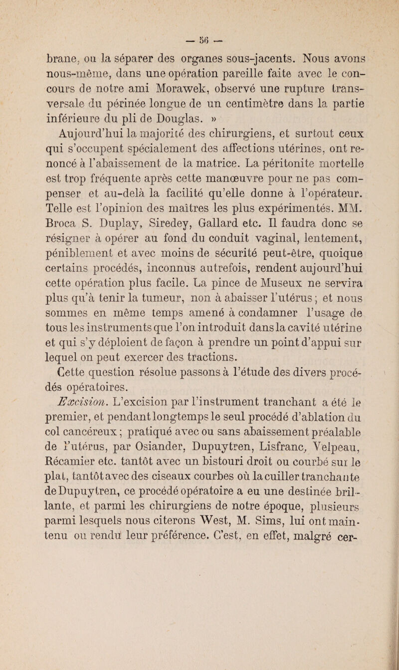 brane, ou la séparer des organes sous-jacents. Nous avons nous-même, dans une opération pareille faite avec le con¬ cours de notre ami Morawek, observé une rupture trans¬ versale du pàrinée longue de un centimètre dans la partie inférieure du pli de Douglas. » Aujourd’hui la majorité des chirurgiens, et surtout ceux qui s’occupent spécialement des affections utérines, ont re¬ noncé à l’abaissement de la matrice. La péritonite mortelle est trop fréquente après cette manœuvre pour ne pas com¬ penser et au-delà la facilité qu’elle donne à l’opérateur. Telle est l’opinion des maîtres les plus expérimentés. MM. Broca S- Duplay, Siredey, Gallard etc. Il faudra donc se résigner à opérer au fond du conduit vaginal, lentement, péniblement et avec moins de sécurité peut-être, quoique certains procédés, inconnus autrefois, rendent aujourd’hui cette opération plus facile. La pince de Museux ne servira plus qu’à tenir la tumeur, non à abaisser Y utérus ; et nous sommes en même temps amené à condamner l’usage de tous les instruments que l’on introduit dans la cavité utérine et qui s’y déploient de façon à prendre un point d’appui sur lequel on peut exercer des tractions. Cette question résolue passons à l’étude des divers procé¬ dés opératoires. Excision. L’excision par l’instrument tranchant a été le premier, et pendant longtemps le seul procédé d’ablation du col cancéreux ; pratiqué avec ou sans abaissement préalable de l’utérus, par Osiander, Dupuytren, Lisfranc, Velpeau, Récamier etc. tantôt avec un bistouri droit ou courbé sur le plat, tantôt avec des ciseaux courbes où la cuiller tranchante de Dupuytren, ce procédé opératoire a eu une destinée bril ¬ lante, et parmi les chirurgiens de notre époque, plusieurs parmi lesquels nous citerons West, M. Sims, lui ont main¬ tenu ou rendu leur préférence. C’est, en effet, malgré cer-