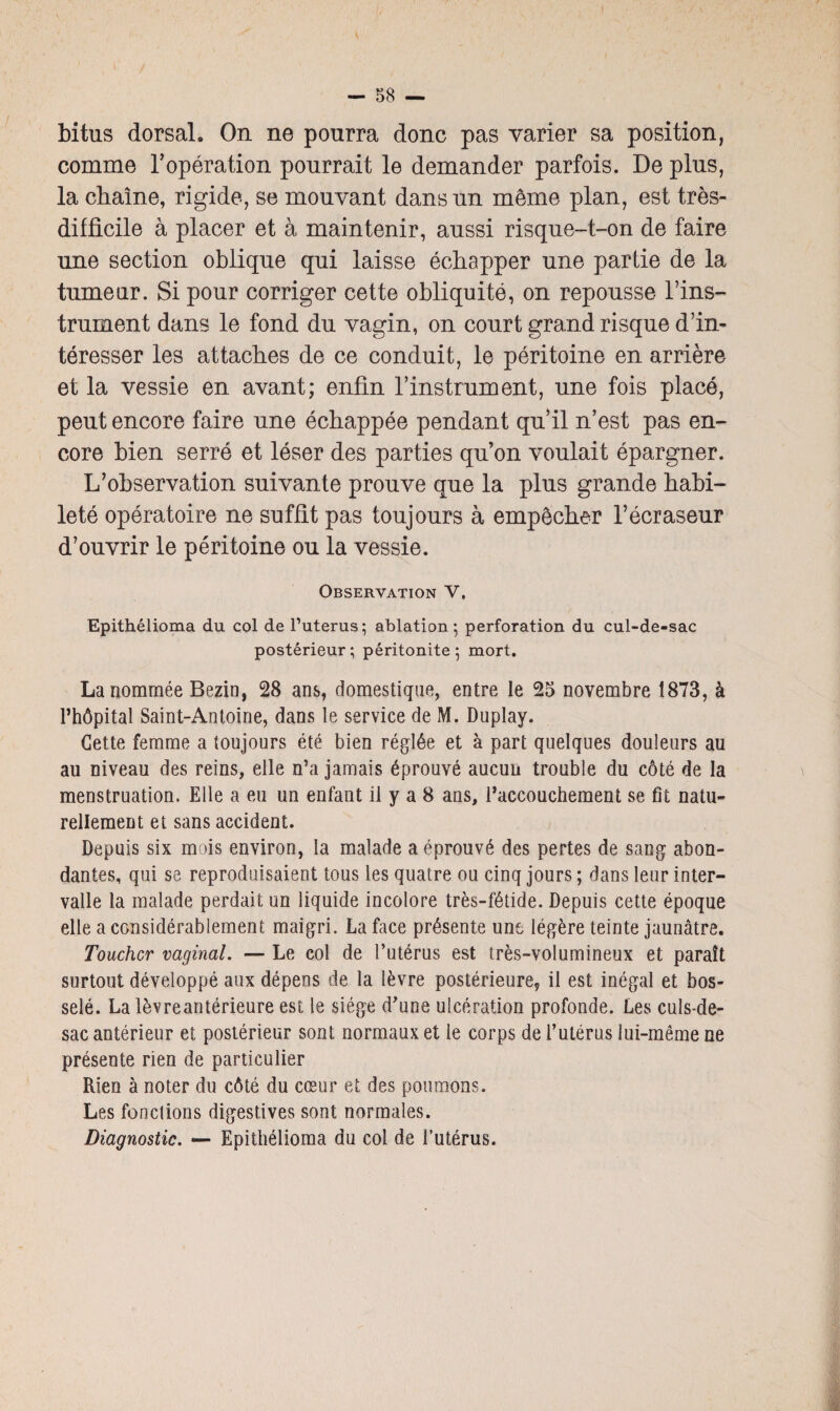 bitus dorsal. On ne pourra donc pas varier sa position, comme l’opération pourrait le demander parfois. De plus, la chaîne, rigide, se mouvant dans un même plan, est très- difficile à placer et à maintenir, aussi risque-t-on de faire une section oblique qui laisse échapper une partie de la tumeur. Si pour corriger cette obliquité, on repousse l’ins¬ trument dans le fond du vagin, on court grand risque d’in¬ téresser les attaches de ce conduit, le péritoine en arrière et la vessie en avant; enfin l’instrument, une fois placé, peut encore faire une échappée pendant qu’il n’est pas en¬ core bien serré et léser des parties qu’on voulait épargner. L’observation suivante prouve que la plus grande habi¬ leté opératoire ne suffit pas toujours à empêcher l’écraseur d’ouvrir le péritoine ou la vessie. Observation V. Epithélioma du col de l’uterus; ablation; perforation du cul-de-sac postérieur ; péritonite ; mort. La nommée Bezin, 28 ans, domestique, entre le 25 novembre 1873, à l’hôpital Saint-Antoine, dans le service de M. Duplay. Cette femme a toujours été bien réglée et à part quelques douleurs au au niveau des reins, elle n’a jamais éprouvé aucun trouble du côté de la menstruation. Elle a eu un enfant il y a 8 ans, l’accouchement se fit natu¬ rellement et sans accident. Depuis six mois environ, la malade a éprouvé des pertes de sang abon¬ dantes, qui se reproduisaient tous les quatre ou cinq jours ; dans leur inter¬ valle la malade perdait un liquide incolore très-fétide. Depuis cette époque elle a considérablement maigri. La face présente une légère teinte jaunâtre. Toucher vaginal. — Le col de l’utérus est très-volumineux et paraît surtout développé aux dépens de la lèvre postérieure, il est inégal et bos¬ selé. La lèvreantérieure est le siège d'une ulcération profonde. Les culs-de- sac antérieur et postérieur sont normaux et le corps de l’utérus lui-même ne présente rien de particulier Rien à noter du côté du cœur et des poumons. Les fonctions digestives sont normales. Diagnostic. — Epithélioma du col de l’utérus.