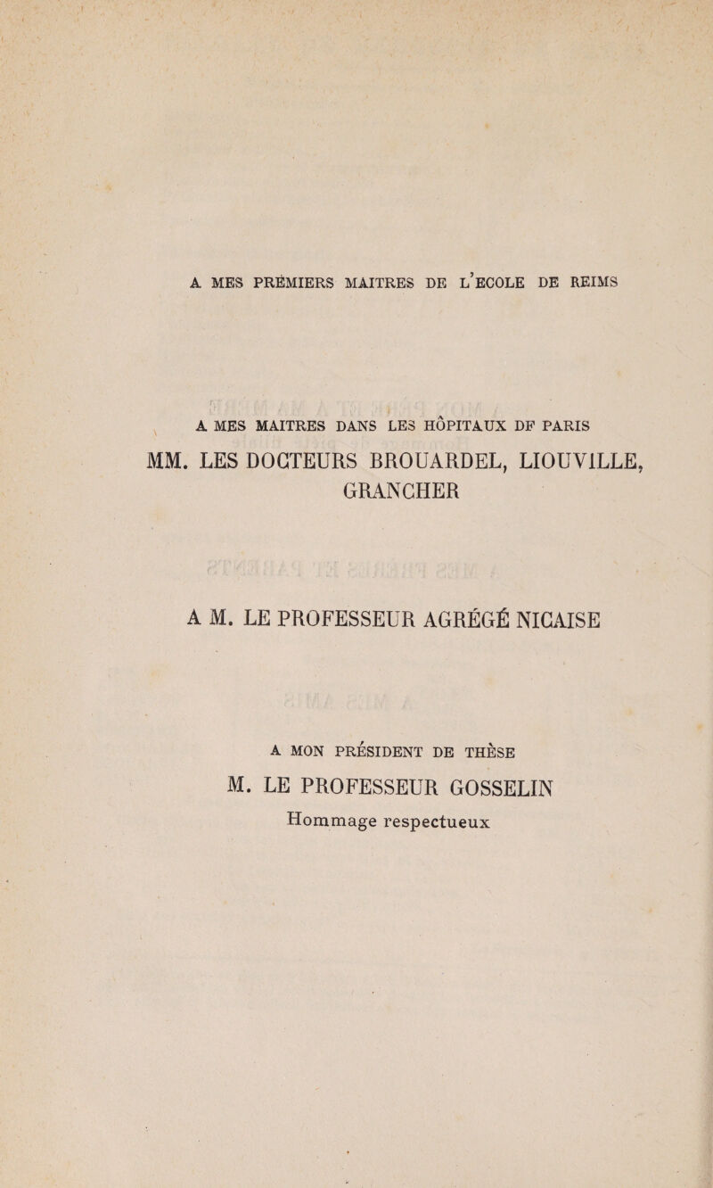 A MES PREMIERS MAITRES DE L ECOLE DE REIMS A MES MAITRES DANS LES HOPITAUX DF PARIS MM. LES DOCTEURS BROUARDEL, LIOUV1LLE, GRANCHER A M. LE PROFESSEUR AGRÉGÉ NICAISE A MON PRÉSIDENT DE THESE M. LE PROFESSEUR GOSSELIN Hommage respectueux