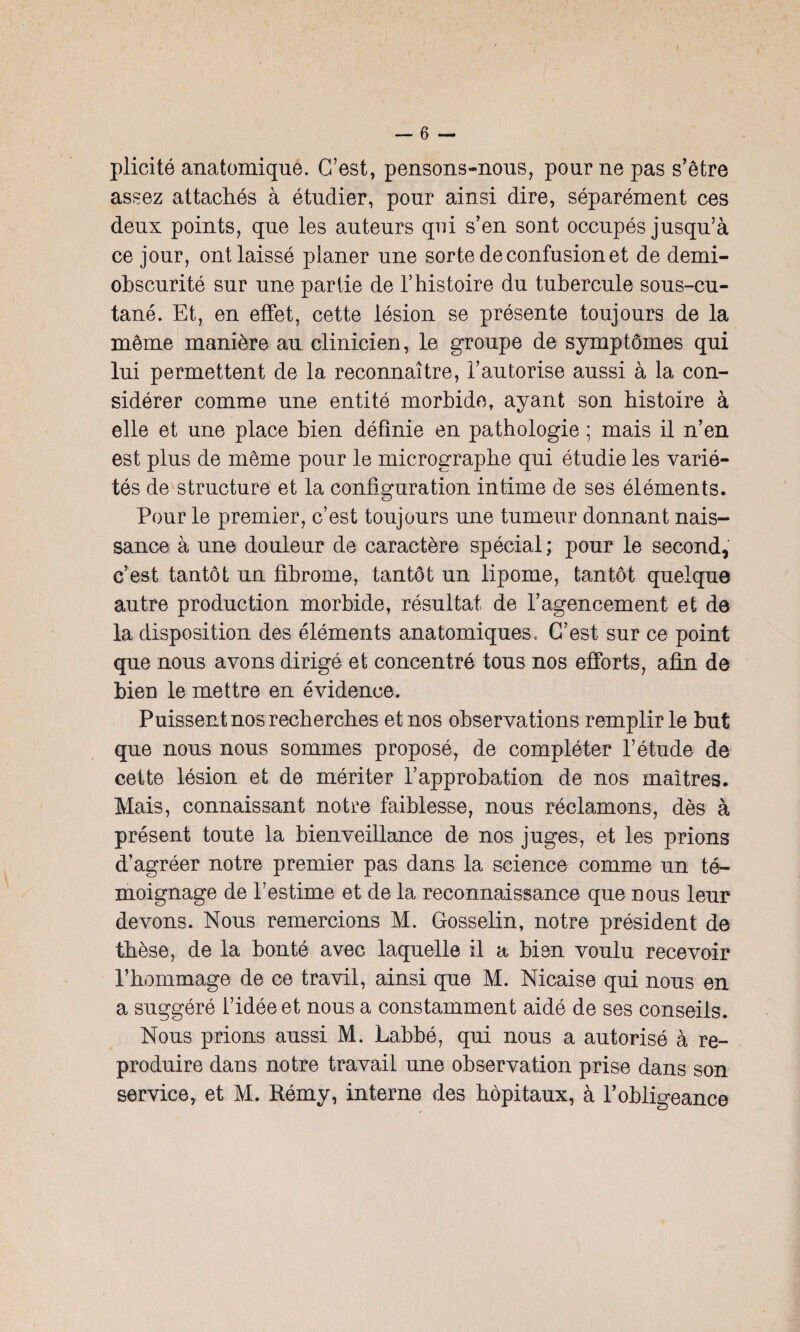 plicité anatomique. C’est, pensons-nous, pour ne pas s’être assez attachés à étudier, pour ainsi dire, séparément ces deux points, que les auteurs qui s’en sont occupés jusqu’à ce jour, ont laissé planer une sorte de confusion et de demi- obscurité sur une partie de l’histoire du tubercule sous-cu¬ tané. Et, en effet, cette lésion se présente toujours de la même manière au clinicien, le groupe de symptômes qui lui permettent de la reconnaître, l’autorise aussi à la con¬ sidérer comme une entité morbide, ayant son histoire à elle et une place bien définie en pathologie ; mais il n’en est plus de même pour le micrographe qui étudie les varié¬ tés de structure et la configuration intime de ses éléments. Pour le premier, c’est toujours une tumeur donnant nais¬ sance à une douleur de caractère spécial; pour le second, c’est tantôt un fibrome, tantôt un lipome, tantôt quelque autre production morbide, résultat de l’agencement et de la disposition des éléments anatomiques. C’est sur ce point que nous avons dirigé et concentré tous nos efforts, afin de bien le mettre en évidence. Puissent nos recherches et nos observations remplir le but que nous nous sommes proposé, de compléter l’étude de cette lésion et de mériter l’approbation de nos maîtres. Mais, connaissant notre faiblesse, nous réclamons, dès à présent toute la bienveillance de nos juges, et les prions d’agréer notre premier pas dans la science comme un té¬ moignage de l’estime et de la reconnaissance que nous leur devons. Nous remercions M. Gosselin, notre président de thèse, de la bonté avec laquelle il a bien voulu recevoir l’hommage de ce travil, ainsi que M. Nicaise qui nous en a suggéré l’idée et nous a constamment aidé de ses conseils. Nous prions aussi M. Labbé, qui nous a autorisé à re¬ produire dans notre travail une observation prise dans son service, et M. Rémy, interne des hôpitaux, à l’obligeance